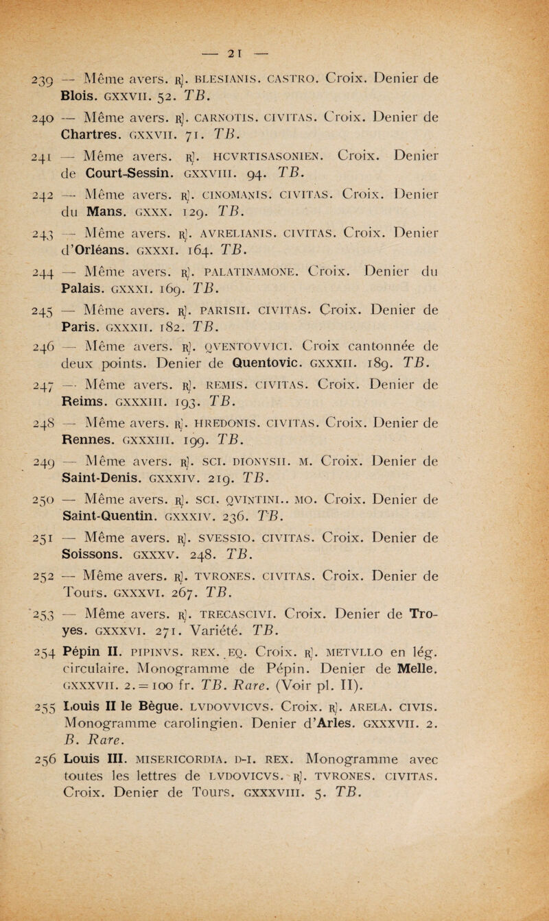 239 — Même avers, r). blesianis. Castro. Croix. Denier de Blois, gxxvii. 52. TB. 240 — Même avers. rJ. carnotis. civitas. Croix. Denier de Chartres, gxxvii. 71. TB. 241 — Même avers, r]. hcvrtisasonien. Croix. Denier de Court-Sessin. gxxviii. 94. TB. 242 — Même avers. rJ. cinomanis. civitas. Croix. Denier du Mans. gxxx. 129. TB. 243 — Même avers. rJ. avrelianis. civitas. Croix. Denier d’Orléans, gxxxi. 164. TB. 244 — Même avers, r]. palatinamone. Croix. Denier du Palais, gxxxi. 169. TB. 245 — Même avers, r]. parisii. civitas. Croix. Denier de Paris, gxxxii. 182. TB. 246 — Même avers, r). qventovvici. Croix cantonnée de deux points. Denier de Quentovic. gxxxii. 189. TB. 247 —• Même avers. rJ. remis, civitas. Croix. Denier de Reims, gxxxiii. 193. TB. 248 — Même avers, r]. hredonis. civitas. Croix. Denier de Rennes, gxxxiii. 199. TB. 249 — Même avers, r). sci. dionysii. m. Croix. Denier de Saint-Denis, gxxxiv. 219. TB. 250 — Même avers. rJ. sci. qvintini.. mo. Croix. Denier de Saint-Quentin, gxxxi v. 236. TB. 251 — Même avers. rJ. svessio. civitas. Croix. Denier de Soissons. gxxxv. 248. TB. 252 — Même avers. rJ. tvrones. civitas. Croix. Denier de Tours, gxxxvi. 267. TB. 253 — Même avers, r). trecascivi. Croix. Denier de Tro- yes. gxxxvi. 271. Variété. TB. 254 Pépin II. pipinvs. rex. eq. Croix, r). metvllo en lég. circulaire. Monogramme de Pépin. Denier de Melle. gxxxvii. 2. = 100 fr. TB. Rare. (Voir pi. II). 255 Louis II le Bègue, lvdovvicvs. Croix. rJ. arela. civis. Monogramme carolingien. Denier d’Arles, gxxxvii. 2. B. Rare. 256 Louis III. MiSERicoRDiA. D-i. rex. Monogramme avec toutes les lettres de lvdovicvs. r]. tvrones. civitas. Croix. Denier de Tours, gxxxviii. 5. TB.