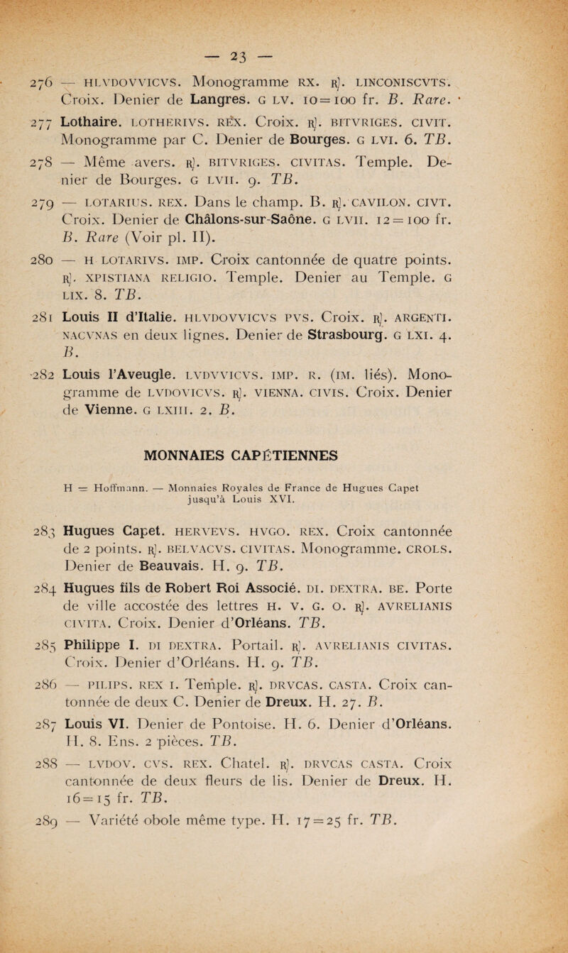 276 — hlvdovvicvS. Monogramme rx. rJ. linconiscvts. Croix. Denier de Langres. g lv. 10=100 fr. B. Rare. * 277 Lothaire. lotherivs. réx. Croix. rJ. bitvriges. civit. Monogramme par C. Denier de Bourges, g lvi. 6. TB. 278 — Même avers, r). bitvriges. civitas. Temple. De¬ nier de Bourges. G lvii. 9. TB. 279 — lotarius. rex. Dans le champ. B. r]. cavilon. civt. Croix. Denier de Châlons-sur-Saône. g lvii. 12 = 100 fr. B. Rare (Voir pi. II). 280 — H lotarivs. imp. Croix cantonnée de quatre points. r], xpistiana religio. Temple. Denier au Temple. G lix. 8. TB. 281 Louis II d’Italie, hlvdovvicvs pvs. Croix. r). argenti. nacvnas en deux lignes. Denier de Strasbourg, g lxi. 4. B. •282 Louis l’Aveugle, lvdvvicvs. imp. r. (im. liés). Mono¬ gramme de Lvnovicvs. rJ. vienna. civis. Croix. Denier de Vienne, g lxiii. 2. B. MONNAIES CAPÉTIENNES H ■= Hoffmann. — Monnaies Royales de France de Hugues Capet jusqu’à Louis XVI. 283 Hugues Capet. hervevs. hvgo. rex. Croix cantonnée de 2 points. rJ. belvacvs. civitas. Monogramme, crols. Denier de Beauvais. H. 9. TB. 284 Hugues fils de Robert Roi Associé, di. dextra. be. Porte de ville accostée des lettres h. v. g. o. r). avrelianis ci vit a. Croix. Denier d’Orléans. TB. 285 Philippe I. di dextra. Portail, r). avrelianis civitas. Croix. Denier d’Orléans. H. 9. TB. 286 — pilips. rex 1. Temple, r). drvcas. casta. Croix can¬ tonnée de deux C. Denier de Dreux. H. 27. B. 287 Louis VI. Denier de Pontoise. H. 6. Denier d’Orléans. H. 8. Ens. 2 pièces. TB. 288 — lvdov. cvs. rex. Chatel. r). drvcas casta. Croix cantonnée de deux fleurs de lis. Denier de Dreux. H. 16— 15 fr. TB. 289 — Variété obole même type. H. 17 = 25 fr. TB.