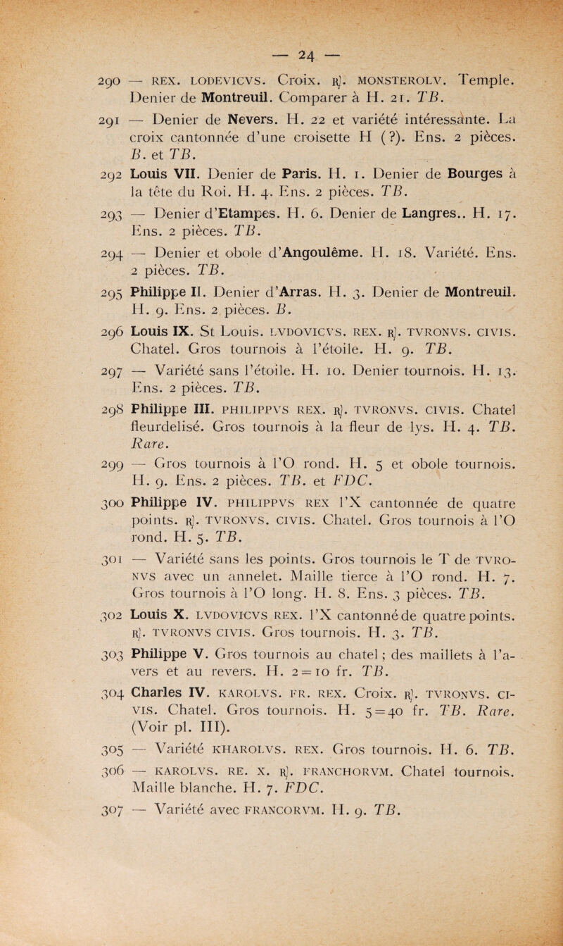— M ~~ 290 — rex. LODEvicvs. Croix. rJ. monsterolv. Temple. Denier de Montreuil. Comparer à H. 21. TB. 291 — Denier de Nevers. H. 22 et variété intéressante. La croix cantonnée d’une croisette H (?). Ens. 2 pièces. B. et TB. 292 Louis VII. Denier de Paris. H. 1. Denier de Bourges à la tête du Roi. H. 4. Ens. 2 pièces. TB. 293 — Denier d’Etampes. H. 6. Denier de Langres.. H. 17. Ens. 2 pièces. TB. 294 — Denier et obole d’Angoulême. H. 18. Variété. Ens. 2 pièces. TB. 295 Philippe II. Denier d’Arras. H. 3. Denier de Montreuil. IT. 9. E ns. 2 pièces. B. 296 Louis IX. St Louis, lvdovicvs. rex. rJ. tvronvs. civis. Chatel. Gros tournois à l’étoile. H. 9. TB. 297 — Variété sans l’étoile. H. 10. Denier tournois. H. 13. Ens. 2 pièces. TB. 298 Philippe III. philippvs rex. rJ. tvronvs. civis. Chatel fleurdelisé. Gros tournois à la fleur de lys. H. 4. TB. Rare. 299 —- Gros tournois à l’O rond. H. 5 et obole tournois. H. 9. Ens. 2 pièces. TB. et FDC. 300 Philippe IV. philippvs rex l’X cantonnée de quatre points. R), tvronvs. CIVIS. Chatel. Gros tournois à l’O rond. H. 5. TB. 301 — Variété sans les points. Gros tournois le T de tvro¬ nvs avec un annelet. Maille tierce à l’O rond. H. 7. Gros tournois à l’O long. H. 8. Ens. 3 pièces. TB. 302 Louis X. lvdovicvs rex. l’X cantonné de quatre points. rJ. tvronvs civis. Gros tournois. H. 3. TB. 303 Philippe V. Gros tournois au chatel ; des maillets à l’a¬ vers et au revers. H. 2 = 10 fr. TB. 304 Charles IV. karolvs. fr. rex. Croix. r1. tvronvs. ci¬ ves. Chatel. Gros tournois. H. 5 = 40 fr. TB. Rare. (Voir pl. III). 305 — Variété kharolvs. rex. Gros tournois. H. 6. TB. 306 — karolvs. re. x. rL franchorvm. Chatel tournois. Maille blanche. H. 7. FDC.