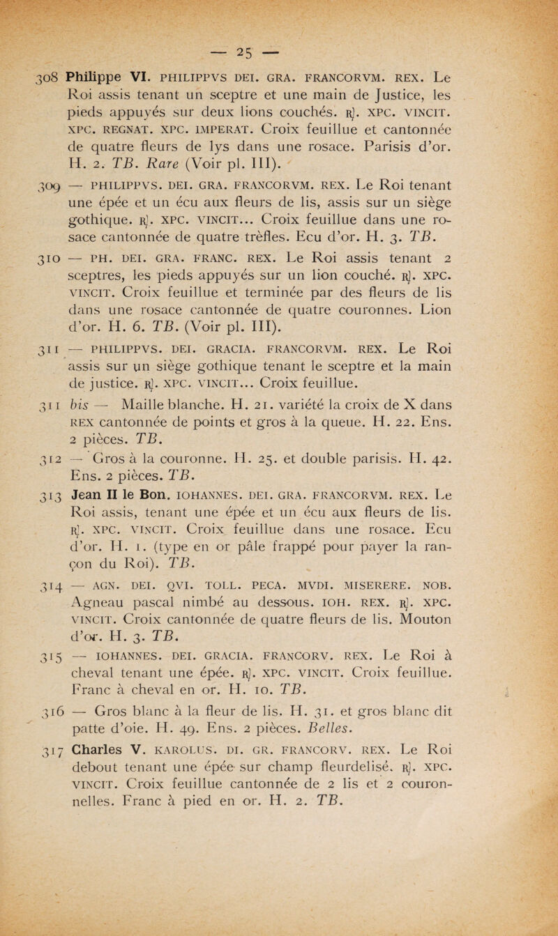 Roi assis tenant un sceptre et une main de Justice, les pieds appuyés sur deux lions couchés. rJ. xpc. vincit. xpc. régnât, xpc. 1MPERAT. Croix feuillue et cantonnée de quatre fleurs de lys dans une rosace. Parisis d’or. H. 2. TB. Rare (Voir pl. III). 309 — philippvs. dei. gra. francorvm. rex. Le Roi tenant une épée et un écu aux fleurs de lis, assis sur un siège gothique. rJ. xpc. vincit... Croix feuillue dans une ro¬ sace cantonnée de quatre trèfles. Ecu d’or. H. 3. TB. 310 — ph. dei. gra. franc, rex. Le Roi assis tenant 2 sceptres, les pieds appuyés sur un lion couché. r). xpc. vincit. Croix feuillue et terminée par des fleurs de lis dans une rosace cantonnée de quatre couronnes. Lion d’or. H. 6. TB. (Voir pl. III). 31 I — PHILIPPVS. DEI. GRACIA. FRANCORVM. REX. Le Roi assis sur un siège gothique tenant le sceptre et la main de justice. rJ. xpc. vincit... Croix feuillue. 311 bis — Maille blanche. H. 21. variété la croix de X dans rex cantonnée de points et gros à la queue. H. 22. Ens. 2 pièces. TB. 312 — Gros à la couronne. EI. 25. et double parisis. H. 42. Ens. 2 pièces. TB. 313 Jean II le Bon. iohannes. dei. gra. francorvm. rex. Le Roi assis, tenant une épée et un écu aux fleurs de lis. rJ. xpc. vincit. Croix feuillue dans une rosace. Ecu d’or. IL 1. (type en or pâle frappé pour payer la ran¬ çon du Roi). TB. 314 — agn. dei. qvi. toll. peca. mvdi. miserere, nob. Agneau pascal nimbé au dessous, ioh. rex. rJ. xpc. vincit. Croix cantonnée de quatre fleurs de lis. Mouton d’or. H. 3. TB. 315 — iohannes. dei. gracia, francorv. rex. Le Roi à cheval tenant une épée. rJ. xpc. vincit. Croix feuillue. Franc à cheval en or. H. 10. TB. 316 — Gros blanc à la fleur de lis. H. 31. et gros blanc dit patte d’oie. H. 49. Ens. 2 pièces. Belles. 317 Charles V. karolus. di. gr. francorv. rex. Le Roi debout tenant une épée sur champ fleurdelisé. Rj. xpc. vincit. Croix feuillue cantonnée de 2 lis et 2 eouron- nelles. Franc à pied en or. H. 2. TB.