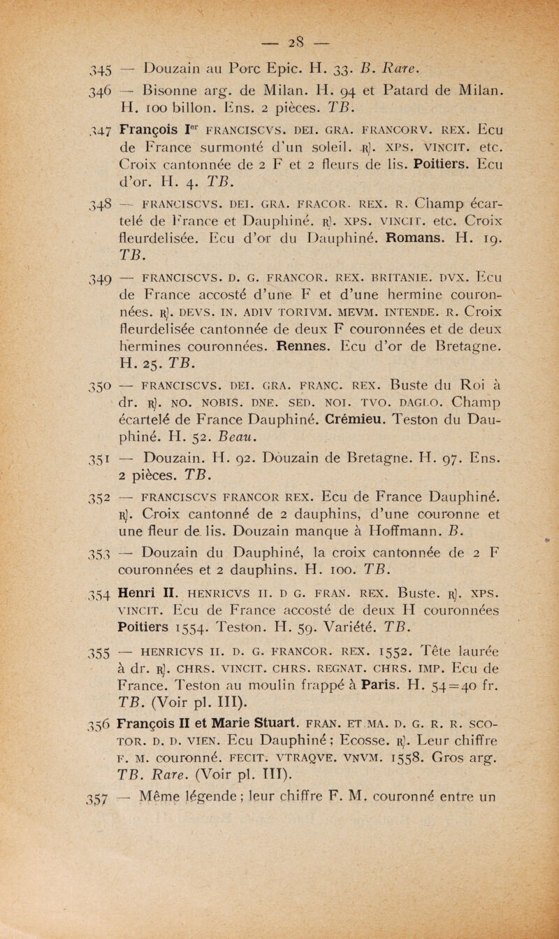 346 —- Bisonne arg. de Milan. H. 94 et Patard de Milan. H. 100 billon. Ens. 2 pièces. TB. 347 François Ier franciscvs. dei. gra. francorv. rex. Ecu de France surmonté d’un soleil. -rJ. xps. vincit. etc. Croix cantonnée de 2 F et 2 fleurs de lis. Poitiers. Ecu d’or. EL 4. TB. 348 — franciscvs. dei. gra. fracor. rex. R. Champ écar¬ telé de F rance et Dauphiné, r]. xps. vincit. etc. Croix fleurdelisée. Ecu d’or du Dauphiné. Romans. H. 19. TB. 349 — FRANCISCVS. D. G. FRANCOR. REX. BRITANIE. DVX. Ecu de France accosté d’une F et d’une hermine couron¬ nées. r). DEVS. IN. ADIV TORIVM. MEVM. INTENDE. R. Croix fleurdelisée cantonnée de deux F couronnées et de deux hermines couronnées. Rennes. Ecu d’or de Bretagne. H. 25. TB. 350 — FRANCISCVS. DEI. GRA. FRANC. REX. Buste du Roi à dr. r). no. nobis. dne. sed. noi. tvo. daglo. Champ écartelé de France Dauphiné. Crémieu. Teston du Dau¬ phiné. H. 52. Beau. 351 — Douzain. H. 92. Douzain de Bretagne. EI. 97. Ens. 2 pièces. TB. 352 — franciscvs francor rex. Ecu de France Dauphiné. r). Croix cantonné de 2 dauphins, d’une couronne et une fleur de lis. Douzain manque à Hoffmann. B. 353 — Douzain du Dauphiné, la croix cantonnée de 2 F couronnées et 2 dauphins. H. 100. TB. 354 Henri II. henricv.s ii. d g. fran. rex. Buste, r). xps. vincit. Ecu de France accosté de deux El couronnées Poitiers 1554. Teston. H. 59. Variété. TB. 355 — henricvs 11. d. g. francor. rex. 1552. Tête laurée à dr. r]. chrs. vincit. chrs. régnât, chrs. imp. Ecu de France. Teston au moulin frappé à Paris. H. 54 = 40 fr. TB. (Voir pl. III). 356 François II et Marie Stuart, fran. et.ma. d. g. r. r. sco- tor. d. d. vien. Ecu Dauphiné; Ecosse. rJ. Leur chiffre F. M. couronné, fecit. vtraqve. vnvm. 1558. Gros arg. TB. Rare. (Voir pl. III). 357 — Même légende; leur chiffre F. M. couronné entre un