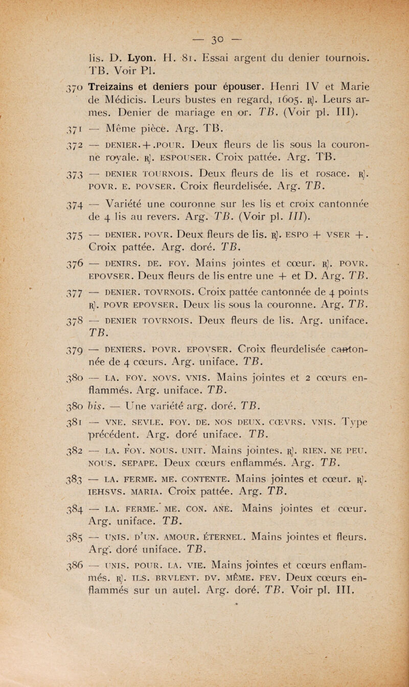 lis. D. Lyon. H. 81. Essai argent du denier tournois. TB. Voir PI. 370 Treizains et deniers pour épouser. Henri IV et Marie de Médicis. Leurs bustes en regard, 1605. rJ. Leurs ar¬ mes. Denier de mariage en or. TB. (Voir pi. III). 371 — Même pièce. Arg. TB. 372 — denier. + .pour. Deux fleurs de lis sous la couron¬ ne royale, r]. espouser. Croix pattée. Arg. TB. 373 — denier tournois. Deux fleurs de lis et rosace. rJ. povr. e. povser. Croix fleurdelisée. Arg. TB. 374 — Variété une couronne sur les lis et croix cantonnée de 4 lis au revers. Arg. TB. (Voir pl. III). 375 — denier, povr. Deux fleurs de lis. r). espo + vser +. Croix pattée. Arg. doré. TB. 376 — denirs. de. foy. Mains jointes et cœur. r]. povr. epovser. Deux fleurs de lis entre une + et D. Arg. TB. 377 — denier, tovrnois. Croix pattée cantonnée de 4 points r]. povr epovser. Deux lis sous la couronne. Arg. TB. 378 — denier tovrnois. Deux fleurs de lis. Arg. uniface. TB. 379 — deniers, povr. epovser. Croix fleurdelisée canton¬ née de 4 cœurs. Arg. uniface. TB. 380 — la. foy. novs. vnis. Mains jointes et 2 cœurs en¬ flammés. Arg. uniface. TB. 380 bis. — Une variété arg. doré. TB. 381 — VNE. SE VUE. FOY. DE. NOS DEUX. CŒVRS. VNIS. Type précédent. Arg. doré uniface. TB. 382 — la. foy. nous. unit. Mains jointes. rJ. rien, ne peu. nous, sepape. Deux cœurs enflammés. Arg. TB. 383 — la. ferme, me. contente,. Mains jointes et cœur. r]. iehsvs. maria. Croix pattée. Arg. TB. 384 —• la. ferme,, me. con. ane. Mains jointes et cœur. Arg. uniface. TB. 385 — unis. d'un, amour, éternel. Mains jointes et fleurs. Arg. doré uniface. TB. 386 —- unis. pour. la. vie. Mains jointes et cœurs enflam¬ més. r). ils. brvlent. dv. même. fev. Deux cœurs en¬ flammés sur un autel. Arg. doré. TB. Voir pl. III,