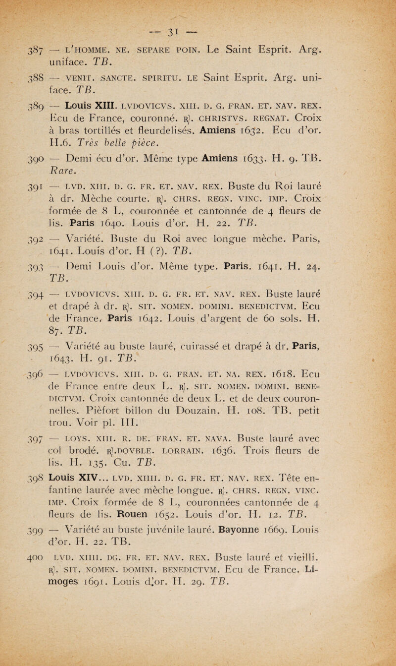 387 — l'homme, ne. separe POiN. Le Saint Esprit. Arg. u ni face. TB. 388 — venit. .sancte. spiritu. le Saint Esprit. Arg. uni- face. TB. 389 — Louis XIII. LVDOVICVS. XIII. D. G. FRAN. ET. NAV. REX. Ecu de France, couronné, rJ. christvs. régnât. Croix à bras tortillés et fleurdelisés. Amiens 1632. Ecu d’or. H.6. Très belle pièce. 390 — Demi écu d’or. Même type Amiens 1633. H. 9. TB. Rare. 391 — lvd. xiii. d. g. fr. et. nav. rex. Buste du Roi lauré à dr. Mèche courte, r). chrs. regn. vinc. imp. Croix formée de 8 L, couronnée et cantonnée de 4 fleurs de lis. Paris 1640. Louis d’or. H. 22. TB. 392 —- Variété. Buste du Roi avec longue mèche. Paris, 1641. Louis d’or. H (?). TB. 393 — Demi Louis d’or. Même type. Paris. 1641. H. 24. TB. 394 — LVDOvicvs. xiii. d. g. fr. et. nav. rex. Buste lauré et drapé à dr. r1. sit. nomen. domini. benedictvm. Ecu de France < Paris 1642. Louis d’argent de 60 sols. H. 87. TB. 395 —- Variété au buste lauré, cuirassé et drapé à dr. Paris, 1643. H. 91. TB. 396 — LVDOVICVS. XIII. D. G. FRAN. ET. NA. REX. l6l8. Ecil de France entre deux L. r). sit. nomen. domini. bene¬ dictvm. Croix cantonnée de deux L. et de deux couron- nelles. Pièfort billon du Douzain. H. 108. TB. petit trou. Voir pi. III. 397 — loys. xiii. r. de. fran. et. nava. Buste lauré avec col brodé. rJ.dovble. lorrain. 1636. Trois fleurs de lis. H. 135. Cu. TB. 398 Louis XIV... lvd. xiiii. d. g. fr. et. nav. rex. Tête en¬ fantine laurée avec mèche longue. rJ. chrs. regn. vinc. imp. Croix formée de 8 L, couronnées cantonnée de 4 fleurs de lis. Rouen 1652. Louis d’or. H. 12. TB. 399 — Variété au buste juvénile lauré. Bayonne 1669. Louis d’or. H. 22. TB. 400 lvd. xiiii. dg. fr. et. nav. rex. Buste lauré et vieilli. r]. sit. nomen. domini. benedictvm. Ecu de France. Li¬ moges 1691. Louis d’or. H. 29. TB.