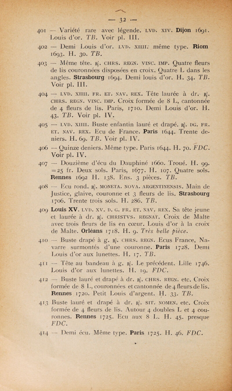 401 — Variété rare avec lég'ende. lvd. xiv. Dijon 1691. Louis d’or. TB. Voir pi. III. 402 — Demi Louis d’or. lvd. xmr: meme type. Riom 1693. H. 30. TB. 403 — Même tête. rJ. chrs. regn. vinc. imp. Quatre fleurs de lis couronnées disposées en croix. Quatre L dans les angles. Strasbourg 1694. Demi louis d’or. H. 34. TB. Voir pl. III. 404 — lvd. xiiii. fr. et. nav. rex. Tête laurée à dr.~- r]. chrs. regn. vinc. imp. Croix formée de 8 L, cantonnée de 4 fleurs de lis. Paris, 1710. Demi Louis d’or. H. 43. TB. Voir pl. IV. 405 — lvd. xiiii. Buste enfantin lauré et drapé. rJ. dg. fr. et. nav. rex. Ecu de France. Paris 1644. Trente de¬ niers. H. 69. TB. Voir pl. IV. 406 — Quinze deniers. Même type. Paris 1644. H. 70. FDC. Voir pl. IV. 407 — Douzième d’écu du Dauphiné 1660. Troué. H. 99. = 25 fr. Deux sols. Paris, 1677. H- 107. Quatre sols. Rennes 1692 H. 138. Ens. 3 pièces. TB. 408 — Ecu rond. r). moneta. nova, argentinensis. Main de justice, glaive, couronne et 3 fleurs de lis. Strasbourg 1706. Trente trois sols. H. 286. TB. 409 Louis XV. lvd. xv. d. g. fr. et. nav, rex. Sa tête jeune et laurée à dr. r]. christvs. régnât. Croix de Malte avec trois fleurs de lis en coeur. Louis d’or à la croix de Malte. Orléans 1718. H. 9. Très belle pièce. 410 — Buste drapé à g. rJ. chrs. regn. Ecus France, Na¬ varre surmontés d’une couronne. Paris 1728. Demi Louis d’or aux lunettes. H. 17. TB. 411 — Tête au bandeau à g. r]. Le précédent. Lille 1746. Louis d’or aux lunettes. H. 19. FDC. 412 — Buste lauré et drapé à dr. rJ. chrs. regn. etc. Croix formée de 8 L, couronnées et cantonnée de 4 fleurs de lis. Rennes 1720. Petit Louis d’argent. H. 33- TB. 413 Buste lauré et drapé à dr. r1. sit. nomen. etc. Croix formée de 4 fleurs de lis. Autour 4 doubles L et 4 cou¬ ronnes. Rennes 1725. Ecu aux 8 L. Et. 4=;. presque FDC. 414 — Demi écu. Même type. Paris 1725. H. 46. FDC.