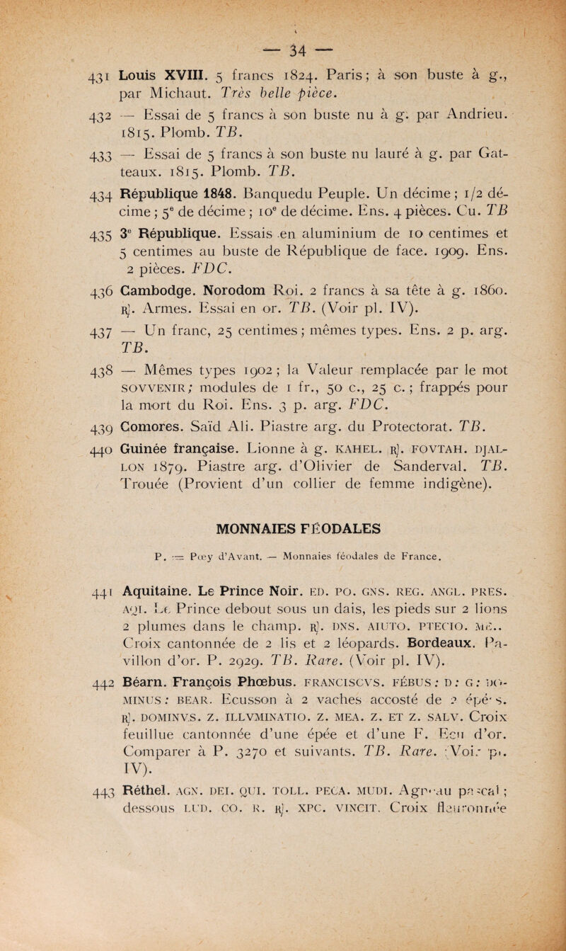 431 Louis XVIII. 5 francs 1824. Paris; à son buste à g., par Michaut. Très belle pièce. 432 — Essai de 5 francs à son buste nu à g. par Andrieu. 1815. Plomb. TB. 433 — Essai de 5 francs à son buste nu lauré à g. par Gat- teaux. 1815. Plomb. TB. 434 République 1848. Banquedu Peuple. Un décime; 1/2 dé¬ cime ; 5e de décime ; ioe de décime. Ens. 4 pièces. Cu. TB 435 3e République. Essais .en aluminium de 10 centimes et 5 centimes au buste de République de face. 1909. Ens. 2 pièces. FDC. 436 Cambodge. Norodom Roi. 2 francs à sa tête à g. 1860. rJ. Armes. Essai en or. TB. (Voir pl. IV). 437 — Un franc, 25 centimes; mêmes types. Ens. 2 p. arg. TB. t 438 — Mêmes types 1902 ; la Valeur remplacée par le mot sovvenir; modules de 1 fr., 50 c., 25 c. ; frappés pour la mort du Roi. Ens. 3 p. arg. FDC. 439 Comores. Saïd Ali. Piastre arg. du Protectorat. TB. 440 Guinée française. Lionne à g. kahel. rJ. fovtah. djal- lon 1879. Piastre arg. d’Olivier de Sanderval. TB. Trouée (Provient d’un collier de femme indigène). MONNAIES FÉODALES P. Pœy d’Avant. — Monnaies féodales de France. 441 Aquitaine. Le Prince Noir. ed. po. gns. reg. angl. près, aqi. Le Prince debout sous un dais, les pieds sur 2 lions 2 plumes dans le champ. rJ. dns. aiuto. ptecio. me.. Croix cantonnée de 2 lis et 2 léopards. Bordeaux. Pa¬ villon d’or. P. 2929. TB. Rare. (Voir pl. IV). 442 Béarn. François Phœbus. franciscvs. fébus : d: g: do- minus : Bear. Ecusson à 2 vaches accosté de 2 épé* s. R]. DOMTNV.S. Z. ILLVMINATIO. Z. MEA. Z. ET Z. SALV. Croix feuillue cantonnée d’une épée et d’une F. Ecu d’or. Comparer à P. 3270 et suivants. TB. Rare. ;Voh* pi. IV). 443 Réthel. agn. dei. qui. toll. peca. mudi. Agneau pascal ; dessous lud. co. r. rî. xpc. vincit. Croix Heuronnée