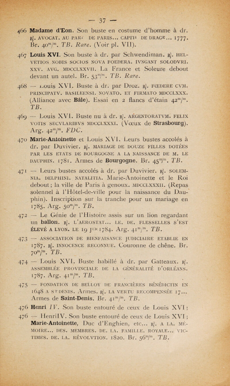 466 Madame d’Eon. Son buste en costume d’homme à dr. R). AVOCAT. AU PARI DE PARIS... CAP IIS DE DRAGE... 1777. Br. 40ra/m. TB. Rare. (Voir pi. VII). 467 Louis XVI. Son buste à dr. par Schwendiman. r}. hel- VETIOS NOBIS SOCIOS NOVA FOEDERA. IVNGANT SOLODVRI. xxv. avg. mdcclxxvii. La France et Soleure debout devant un autel. Br. 53m/m. TB. Rare. 468 — i-X>uis XVI. Buste à dr. par Droz. rJ. fœdere cvm. PRINCIPATV. BASILEENSI. NOVATO. ET FIRMATO' MDCCLXXX. (Alliance avec Bâle). Essai en 2 flancs d’étain 42“/“. TB. 469 — Louis XVI. Buste nu à dr. rJ. argentoratvm. felix voit s sec vlarib v s mdcclxxxi. (Vœux de Strasbourg). Arg. 42m/m. FDC. 470 Marie-Antoinette et Louis XVI. Leurs bustes accolés à dr. par Duvivier. rJ. mariage de douze filles dotées PAR LES ETATS DE BOURGOGNE A LA NAISSANCE DE M. LE dauphin. 1781. Armes de Bourgogne. Br. 45m/m. TB. 471 — Leurs bustes accolés à dr. par Duvivier. rJ. solem- nia. delphini. natalitia. Marie-Antoinette et le Roi debout ; la ville de Paris à genoux, mdcclxxxii. (Repas solennel à l’Hôtel-de-ville pour la naissance du Dau¬ phin). Inscription sur la tranche pour un mariage en 1785. Arg. 50m/m. TB. 472 — Le Génie de l’Histoire assis sur un lion regardant un ballon. rJ. l’aerostat... le. de. flesselles s’est élevé a lyon. le 19 1784. Arg. 41ni/m. TB. 473 — ASSOCIATION DE BIENFAISANCE JUDICIAIRE ETABLIE EN 1787. rJ. innocence reconnue. Couronne de chêne. Br. 70m/m. TB. 474 — Louis XVI. Buste habillé à dr. par Gatteaux. rJ. ASSEMBLÉE PROVINCIALE DE LA GÉNÉRALITÉ D’ORLÉANS. 1787. Arg. 41 m/m. TB. 475 — FONDATION DE BELLOY DE FINANCIÈRES BÉNÉDICTIN EN 1648 a stdénis. Armes, ri. la vertu récompensée 17... Armes de Saint-Denis. Br. 4im/m. TB. 476 Henri IV. Son buste entouré de ceux de Louis XVI; 476 — HenrilV. Son buste entouré de ceux de Louis XVI ; Marie-Antoinette, Duc d’Enghien, etc... rJ. a la. mé¬ moire... DES. MEMBRES. DE. LA. FAMILLE. ROYALE... VIC¬ TIMES. DE. LA. RÉ VOL VT ION. 1S2O. Bl*. 5 6m/m. TB.