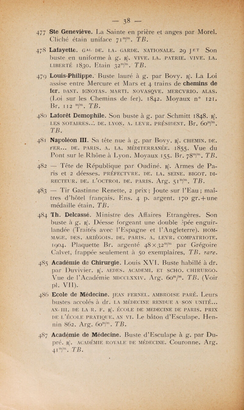 477 Ste Geneviève. La Sainte en prière et anges par Morel. Cliché étain uniface 71 m/m. TB. 47S Lafayette. gal de. la. garde, nationale. 29 jet Son buste en uniforme à g. r). vive. la. patrie, vive. la. liberté 1830. Etain 32m/m. TB. 479 Louis-Philippe. Buste lauré à g. par Bovy. rJ. La Loi assise entre Mercure et Mars et 4 trains de chemins de fer. I)ANT. IGNOTAS. MARTI. NOVASQVE. MERCVRIO. ALAS. (Loi sur les Chemins de fer). 1842. Moyaux n° 121. Br. 112 m/m. TB. 480 Laforêt Demophile. Son buste à g. par Sehmitt 1848. r]. LES NOTAIRES... DE. LYON. A. LEVÉ. PRÉSIDENT. Br. ÔOm/m. TB. 481 Napoléon III. Sa tête nue à g. par Bovy. rJ. chemin, de. PER... DE. PARIS. A. LA. MÉDITERRANÉE. 1855. Vue du Pont sur le Rhône à Lyon. Moyaux 155. Br. 78m/m. TB. 482 — Tête de République par Oudiné. rJ. Armes de Pa¬ ris et 2 déesses, préfectvre. de. la. seine, bigot, di¬ recteur. de. l'octroi, de. pàris. Arg. 51 m/m. TB. 483 — Tir Gastinne Renette, 2 prix; Joute sur l’Eau; maî¬ tres d’hôtel français. Ens. 4 p. argent. 170' gr. + une médaille étain. TB. 484 Th. Delcassé. Ministre des Affaires Etrangères. Son buste à g. rJ. Déesse forgeant une double épée enguir¬ landée (Traités avec l’Espagne et l’Angleterre), hom¬ mage. DES. ARIÉGOIS. DE. PARIS. A. LEVR. COMPATRIOTE. 1904. Plaquette Br. argenté 48x32“/™ par Grégoire Calvet, frappée seulement à 50 exemplaires, TB. rare. 485 Académie de Chirurgie. Louis XVI. Buste habillé à dr. par Duvivier. rJ. aedes. academi. et scho. chirurgo. Vue de l’Académie mdcclxxiv. Arg. 6om/m. TB. (Voir pi. VII). 486 Ecole de Médecine, jean fernel. ambroise paré. Leurs bustes accolés à dr. la médecine rendue a son unité... an. III. DE LA R. F. Rl. ÉCOLE DE MEDECINE DE PARIS. PRIX de l’école pratique, an vi. Le bâton d’Esculape. Hen¬ nin 862. Arg. 60im/m. TB. 487 Académie de Médecine. Buste d’Esculape à g. par Du- pré. rJ. académie royale de médecine. Couronne. Arg. 41 m/m. TB.