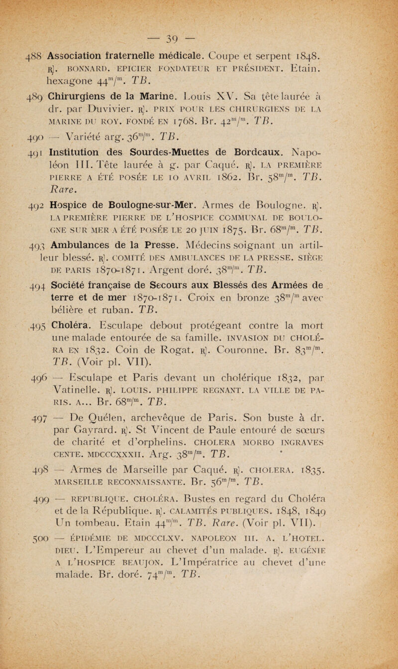 488 Association fraternelle médicale. Coupe et serpent 1848. rJ. BONNARD. EPICIER FONDATEUR ET PRÉSIDENT. Etain, hexagone 44m/m. TB. 489 Chirurgiens de la Marine. Louis XV. Sa têtelaurée à dr. par Duvivier. r1. prix pour les chirurgiens de la MARINE DU ROY. FONDÉ EN 1768. Br. TB. 490 — Variété arg. TB. 491 Institution des Sourdes-Muettes de Bordeaux. Napo¬ léon III. Tête laurée à g. par Caqué. rJ. la première PIERRE A ÉTÉ POSÉE LE IO AVRIL 1862. Br. 58m/m. TB. Rare. 492 Hospice de Boulogne-sur-Mer. Armes de Boulogne, r). LA PREMIÈRE PIERRE DE L’HOSPICE COMMUNAL DE BOULO¬ GNE SUR MER A ÉTÉ POSÉE LE 20 JUIN 1875. Br. 68m/m. TB. 493 Ambulances de la Presse. Médecins soignant un artil¬ leur blessé. Rl. COMITÉ DES ambulances DE LA PRESSE. SIÈGE de paris 1870^-1871. Argent doré. ^Smlm. TB. 494 Société française de Secours aux Blessés des Armées de terre et de mer 1870-1871. Croix en bronze 38m/m avec bélière et ruban. TB. 495 Choléra. Esculape debout protégeant contre la mort une malade entourée de sa famille, invasion du cholé¬ ra en 1832. Coin de Rogat. r1. Couronne. Br. 83“/“. TB. (Voir pl. VII). 496 — Esculape et Paris devant un cholérique 1832, par Vatinelle. rJ. louis. Philippe régnant, la ville de pa¬ ris. a... Br. 68m/m. TB. 497 — De Quélen, archevêque de Paris. Son buste à dr. par Gayrard. rJ. St Vincent de Paule entouré de sœurs de charité et d’orphelins, choléra morbo ingraves cente. mdcccxxxii. Arg. 38m/m. TB. 498 — Armes de Marseille par Caqué. r]. choléra. 1835. MARSEILLE RECONNAISSANTE. Br. $6m/m. TB. 499 — republique. choléra. Bustes en regard du Choléra et de la République, r]. calamités publiques. 1848, 1849 Un tombeau. Etain 44m/m. TB. Rare. (Voir pl. ATI). 500 — ÉPIDÉMIE DE MDCCCLXV. NAPOLEON III. A. L’HOTEL. dieu. L’Empereur au chevet d’un malade, r]. eugénie a l’hospice beaujon. L’Impératrice au chevet d’une malade. Br. doré. 74m/m. TB.