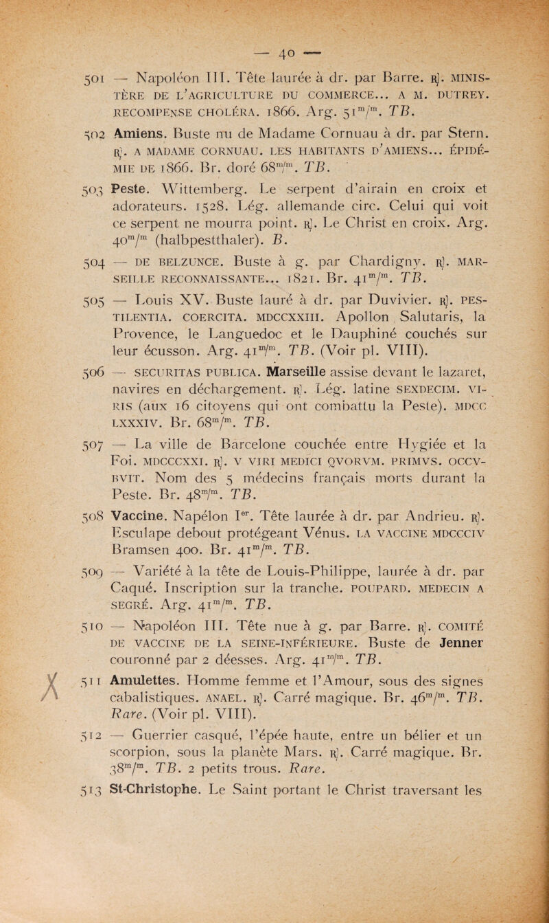 501 — Napoléon T II. Tête laurée à dr. par Barre. r]. minis¬ tère de: l’agriculture du commerce... a m. dutrey. RECOMPENSE CHOLÉRA. l866. Arg. 5 I In/m. TB. 502 Amiens. Buste nu de Madame Cornuau à dr. par Stern. ri. A MADAME CORNUAU. LES HABITANTS D’AMIENS... ÉPIDÉ¬ MIE de 1866. Br. doré 68m/m. TB. 503 Peste. Wittëmberg. Le serpent d’airain en croix et adorateurs. 1528. Lég. allemande cire. Celui qui voit ce serpent ne mourra point. r]. Le Christ en croix. Arg. 40m/m (halbpestthaler). B. 504 — de belzunce. Buste à g. par Chardigny. r). Mar¬ seille RECONNAISSANTE... 1821. Br. 41m/m. TB. 505 — Louis XV. Buste lauré à dr. par Duvivier. r). pes- tilentia. coercita. MDCCXXiii. Apollon Salutaris, la Provence, le Languedoc et le Dauphiné couchés sur leur écusson. Arg. 41 m/m. TB. (Voir pl. VIII). 506 — securitas publica. Marseille assise devant le lazaret, navires en déchargement, r). Lég. latine sexdecim. vi¬ res (aux 16 citoyens qui ont combattu la Peste), mdcc lxxxiv. Br. 68m/m. TB. 507 — La ville de Barcelone couchée entre Hygiée et la Foi. MDCCCXXI. Rl. V VIRI MEDICI QVORVM. PRIMVS. OCCV- bvit. Nom des 5 médecins français morts durant la Peste. Br. 48m/m. TB. 508 Vaccine. Napélon Ier. Tête laurée à dr. par Andrieu. rJ. Esculape debout protégeant Vénus, la vaccine mdccciv Bramsen 400. Br. 41“/“. TB. 509 — Variété à la tête de Louis-Philippe, laurée à dr. par Caqué. Inscription sur la tranche, poupard. médecin a segré. Arg. 41 m/m. TB. 510 — Napoléon III. Tête nue à g. par Barre. rJ. comité de vaccine de la seine-inférieure. Buste de Jenner couronné par 2 déesses. Arg. 41 m/ra. TB. 511 Amulettes. Homme femme et l’Amour, sous des signes cabalistiques, anael. r). Carré magique. Br. 46m/m. TB. Rare. (Voir pl. VIII). 512 — Guerrier casqué, l’épée haute, entre un bélier et un scorpion, sous la planète Mars. r). Carré magique. Br. 38“/“. TB. 2 petits trous. Rare. 513 St-Christophe. Le Saint portant le Christ traversant les