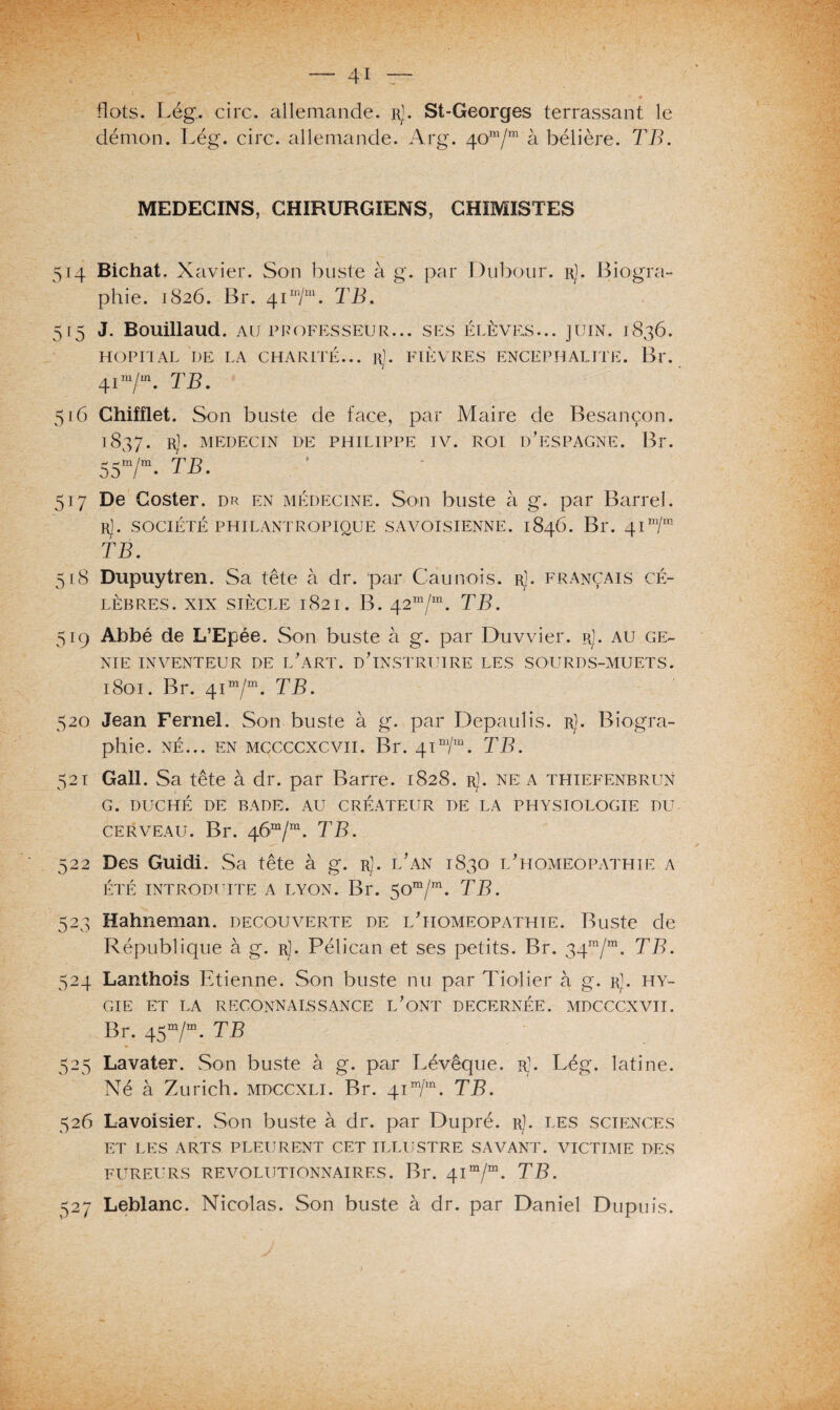 \ — 41 — flots. Lég. cire, allemande. rJ. St-Georges terrassant le démon. Lég. cire, allemande. Arg. 40m/m à bélière. TB. MEDECINS, CHIRURGIENS, CHIMISTES 514 Bichat. Xavier. Son buste à g. par Dubour. rJ. Biogra¬ phie. 1826. Br. 4im/m. TB. 515 J. Bouillaud. au professeur... ses élèves... juin. 1836. HOPITAL DE LA CHARITÉ... r). FIÈVRES ENCEPHALITE. Br. 41 m/m. TBm 516 Chifflet. Son buste de face, par Maire de Besançon. 1837. Rj- MEDECIN DE PHILIPPE IV. ROI D'ESPAGNE. Br. 55m/m. TB. 517 De Coster. dr en médecine. Son buste à g. par Barrel. r). société philantropique savoisienne. 1846. Br. 41 m/in TB. 518 Dupuytren. Sa tête à dr. par Cannois, r]. français cé¬ lèbres. xix siècle 1821. B. 42m/m. TB. 519 Abbé de L’Epée. Son buste à g. par Duvvier. r]. au gé¬ nie inventeur de l'art, d'instruire les sourds-muets. 1801. Br. 41 m/m. TB. 520 Jean Fernel. Son buste à g. par Depaulis. r]. Biogra¬ phie. né... en mccccxcvii. Br. 41“/“. TB. 521 Gall. Sa tête à dr. par Barre. 1828. r]. ne: a thiefenbrun G. DUCHÉ DE BADE. AU CRÉATEUR DE LA PHYSIOLOGIE DU cerveau. Br. 46“/“. TB. 522 Des Guidi. Sa tête à g. rJ. l'an 1830 l'homéopathie a ÉTÉ INTRODUITE A LYON. Br. $Om/m. TB. 523 Hahneman. decouverte de l'homeopathte. Buste de République à g. r). Pélican et ses petits. Br. 34ra/m. TB. 524 Lanthois Etienne. Son buste nu par Tiolier à g. r]. hy~ GIE ET LA RECONNAISSANCE L'ONT DECERNÉE. MDCCCXVII. Br. 45m/m. TB 525 Lavater. Son buste à g. par Lévêque. rJ. Lég. latine. XTé à Zurich, mdccxli. Br. 4im/m. TB. 526 Lavoisier. Son buste à dr. par Dupré. r). les sciences ET LES ARTS PLEURENT CET ILLUSTRE SAVANT. VICTIME DES FUREURS REVOLUTIONNAIRES. Bl*. 4Im/m. TB. 527 Leblanc. Nicolas. Son buste à dr. par Daniel Dupuis.