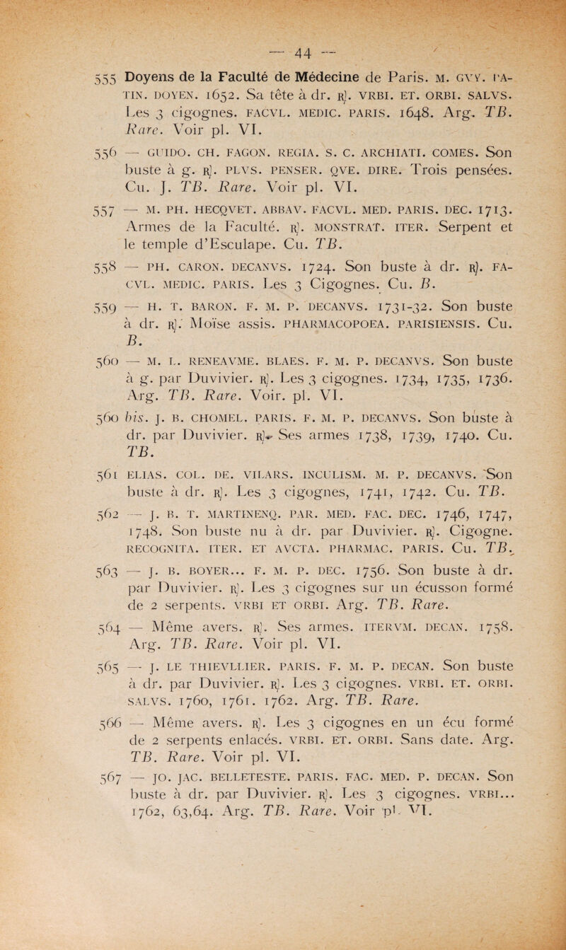 / 555 Doyens de la Faculté de Médecine de Paris. M. gvy. pa¬ tin. doyen. 1652. Sa tête à dr. rJ. vrbi. et. orbi. salvs. Les 3 cigognes, facvl. medic. paris. 1648. Arg. TB. Rare. Voir pi. VI. 556 — GUI DO. CH. FAÇON. REGIA. S. C. ARCHIATI. COMES. Son buste à g. rJ. plvs. penser, qve. dire. Trois pensées. Cu. J. TB. Rare. Voir pi. VI. 557 — M. PH. HECQVET. ABBAV. FACVL. MED. PARIS. DEC. 1713. Armes de la Faculté. rJ. monstrat. iter. Serpent et le temple d’Esculape. Cu. TB. 558 — ph. Caron. decanvs. 1724. Son buste à dr. rJ. fa¬ cvl. medic. paris. Les 3 Cigognes. Cu. B. 559 — H. T. BARON. F. M. P. DECANVS. 173I-32. Son bllSte à dr. rJ. Moïse assis, pharmacopoea. parisiensis. Cu. B. 560 — M. L. RENEAVME. BLAES. F. M. P. DECANVS. Son bllSte à g. par Duvivier. rJ. Les 3 cigognes. 1734, 1735, 1736. Arg. TB. Rare. Voir. pl. VI. 560 bis. j. b. chomel. paris, f. m. p. decanvs. Son buste à dr. par Duvivier. r)^ Ses armes 1738, 1739, 1740. Cu. TB. 561 ELIAS. COL. DE. VILARS. INCULISM. M. P. DECANVS. 'Son buste à dr. r). Les 3 cigognes, 1741, 1742. Cu. TB. 562 — J. B. T. MARTINENQ. PAR. MED. FAC. DEC. 1746, 1747, 1748. Son buste nu à dr. par Duvivier. rJ. Cigogne. RECOGNITA. ITER. ET AVCTA. PHARMAC. PARIS. Cil. TB. s* 563 — J. b. boyer... F. m. p. dec. 1756. Son buste à dr. par Duvivier. r). Les 3 cigognes sur un écusson formé de 2 serpents, vrbi et orbi. Arg. TB. Rare. 564 — Même avers. rJ. Ses armes, itervm. decan. 1758. Arg. TB. Rare. Voir pl. VI. 565 — ]. LE THIEVLLIER. PARIS. F. M. P. DECAN. Son bllSte à dr. par Duvivier. rJ. Les 3 cigognes, vrbi. et. orbi. salvs. 1760, 1761. 1762. Arg. TB. Rare. 566 — Même avers, r]. Les 3 cigognes en un écu formé de 2 serpents enlacés, vrbi. et. orbi. Sans date. Arg. TB. Rare. Voir pl. VI. 567 — JO. JAC. BELLETESTE. PARIS. FAC. MED. P. DECAN. Son buste à dr. par Duvivier. r). Les 3 cigognes, vrbi... 1762, 63,64. Arg. TB. Rare. Voir pb VL