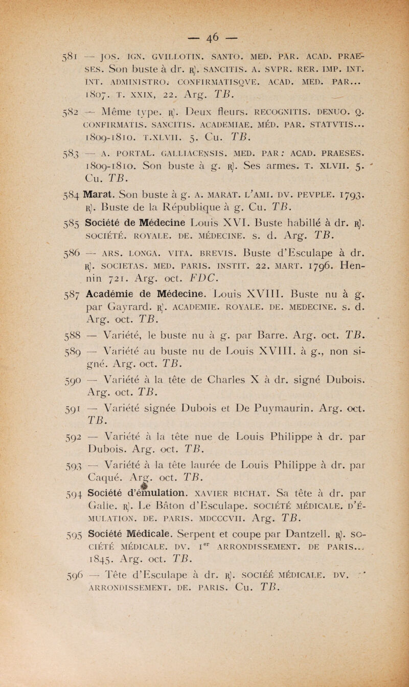 581 — JOS. IGN. GVILLOTIN. SANTO. MED. PAR. ACAD. PRAE- ses. Son buste à dr. rj. sancitis. a. svpr. rer. imp. int. INT. ADMIN1STRO. CON FI RM AT IS Q V E. ACAD. MED. PAR... 1807. t. xxix, 22. Arg. TB. 582 — Même type. r]. Deux fleurs, regognitis. denuo. q. CONFIRMATES. SANCITIS. ACADEMIAE. MED. PAR. STATVTIS... 1809-1810. T.XLVII. 5. Cu. TB. 583 — A. PORTAL. GALLIACENSIS. MED. PAR: ACAD. PRAESES. 1809-1810. Son buste à g. r). Ses armes. T. xlvii. 5. Cu. TB. 584 Marat. Son buste à g. a. marat. l'ami, dv. pevple. 1793. r). Buste de la République à g. Cu. TB. 585 Société de Médecine Louis XVI. Buste habillé à dr. rJ. SOCIÉTÉ. ROYALE. DE. MÉDECINE. S. d. Arg. TB. 586 — ars. longa. viTA. brevis. Buste d’Esculape à dr. R]. SOCIETAS. MED. PARIS. INSTIT. 22. MART. 1796. Hen¬ nin 721. Arg. oct. FDC. 587 Académie de Médecine. Louis XVIII. Buste nu à g. par Gayrard. rJ. academie, royale, de. médecine, s. d. Arg. oct. TB. 588 — Variété, le buste nu à g. par Barre. Arg. oct. TB. 589 — Variété au buste nu de Louis XVIII. à g., non si¬ gné. Arg. oct. TB. 590 —- Variété à la tête de Charles X à dr. signé Dubois. Arg. oct. TB. 591 —■ Variété signée Dubois et De Puymaurin. Arg. oct. TB. 592 — Variété à la tête nue de Louis Philippe à dr. par Dubois. Arg. oct. TB. 593 —■ Variété à la tête laurée de Louis Philippe à dr. par Caqué. Arg. oct. TB. m 394 Société d’émulation. Xavier biChat. Sa tête à dr. par Galle. rJ. Le Bâton d’Esculape. société médicale, d’é¬ mulation. de. paris, mdcccvii. Arg. TB. 595 Société Médicale. Serpent et coupe par Dantzell. r). so¬ ciété MÉDICALE. DV. Ier ARRONDISSEMENT. DE PARIS.. ; 1845. Arg. oct. TB. 596 — Tête d’Esculape à dr. r]. sociéé médicale, dv. ;* arrondissement, de. paris. Cu. TB.
