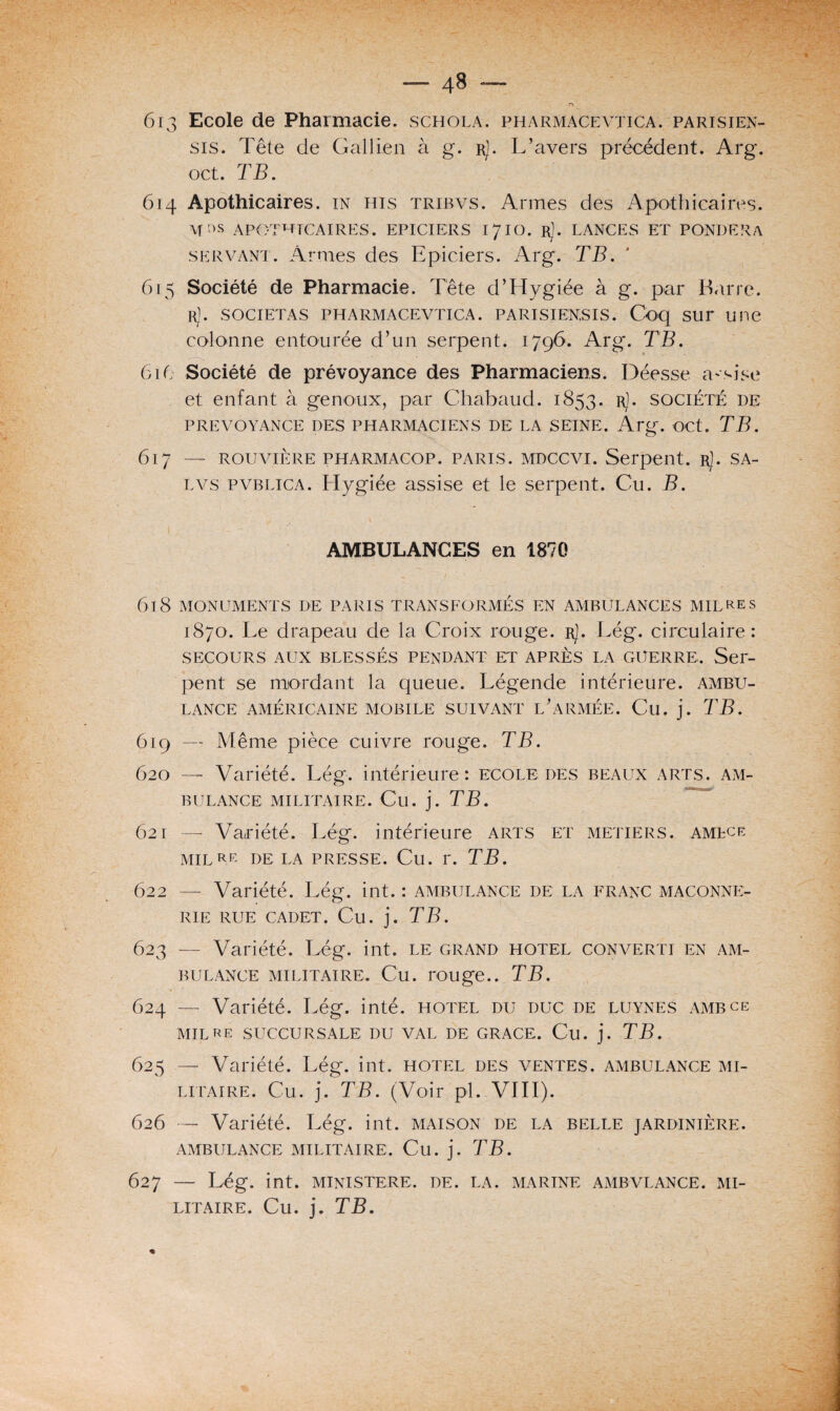 n 613 Ecole de Pharmacie, schola. pharmacevtica. parisien- sis. Tête de Gallien à g. rJ. L’avers précédent. Arg. oet. TB. 614 Apothicaires, in his tribvs. Armes des Apothicaires. M f>s APOTHICAIRES. EPICIERS 1710. rJ. LANCES ET PONDERA servant. Armes des Epiciers. Arg. TB. 615 Société de Pharmacie. Tête d’Hygiée à g. par Barre. rJ. societas pharmacevtica. parisien,sis. Coq sur une colonne entourée d’un serpent. 1796. Arg*. TB. 61 (; Société de prévoyance des Pharmaciens. Déesse assise et enfant à genoux, par Chabaud. 1853. r). société de PREVOYANCE DES PHARMACIENS DE LA SEINE. Arg-. OCt. TB. 617 — rouvière pharmacop. paris, mdccvi. Serpent. R). SA- lvs pvblica. Hygiée assise et le serpent. Cu. B. ■ 1 - AMBULANCES en 1870 618 MONUMENTS DE PARIS TRANSFORMÉS EN AMBULANCES MILLES 1870. Le drapeau de la Croix rouge. rJ. Lég. circulaire: SECOURS AUX BLESSÉS PENDANT ET APRÈS LA GUERRE. Ser¬ pent se mordant la queue. Légende intérieure, ambu¬ lance AMÉRICAINE MOBILE SUIVANT L’ARMÉE. Cu. j. TB. 619 — Même pièce cuivre rouge. TB. 620 — Variété. Lég. intérieure: ecole des beaux arts, am¬ bulance MILITAIRE. Cu. j. TB. 621 — Variété. Lég. intérieure arts et métiers, amlce MIL RE DE LA PRESSE. Cil. r. TB. 622 — Variété. Lég. int. : ambulance de la franc maçonne¬ rie RUE CADET. Cu. j. TB. 623 — Variété. Lég. int. le grand hôtel converti en am¬ bulance militaire. Cu. rouge.. TB. 624 — Variété. Lég. inté. hôtel du duc de luynes ambce MIL RE SUCCURSALE DU VAL DE GRACE. Cu. j. TB. 625 — Variété. Lég. int. hôtel des ventes, ambulance mi¬ litaire. Cu. j. TB. (Voir pi. VIII). 626 — Variété. Lég. int. maison de la belle jardinière. AMBULANCE MILITAIRE. Cu. j. TB. 627 — Lég. int. MINISTERE. DE. LA. MARINE AMBVLANCE. MI¬ LITAIRE. Cu. j. TB.