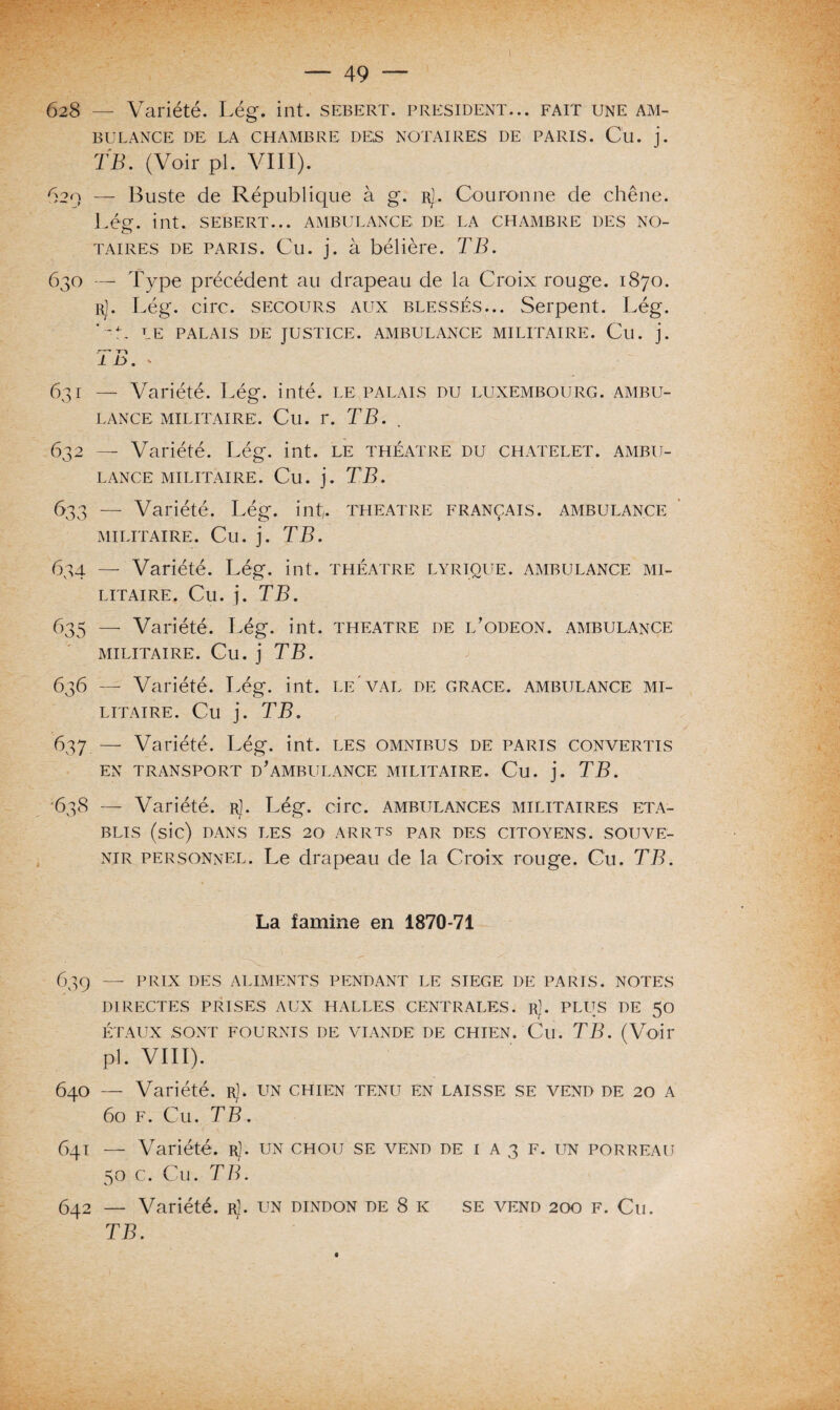 628 — Variété. Lég. int. sebert. president... fait une am¬ bulance DE LA CHAMBRE DES NOTAIRES DE PARIS. Cil. j. TB. (Voir pl. VIII). 620 — Buste de République à g. r]. Couronne de chêne. Lég. int. sebert... ambulance; de la chambre des no¬ taires de paris. Cu. j. à bélière. TB. 630 — Type précédent au drapeau de la Croix rouge. 1870. r). Lég. cire, secours aux blessés... Serpent. Lég. '-E LE PALAIS DE JUSTICE. AMBULANCE MILITAIRE. Cu. j. - Tl 1 L 'J. * 631 — Variété. Lég. inté. le palais du Luxembourg, ambu¬ lance militaire. Cu. r. TB. 632 — Variété. Lég. int. le théâtre du châtelet, ambu¬ lance militaire. Cu. j. TB. 633 — Variété. Lég. int. theatre français, ambulance MILITAIRE. Cil. j. TB. 634 — Variété. Lég. int. théâtre lyrique, ambulance mi¬ litaire. Cu. j. TB. 635 — Variété. Lég. int. theatre de l’odeon. ambulance militaire. Cu. j TB. 636 — Variété. Lég. int. le'val de grâce, ambulance mi¬ litaire. Cu j. TB. 637 — Variété. Lég. int. les omnibus de paris convertis EN TRANSPORT D'AMBULANCE MILITAIRE. Cu. j. TB. 638 — Variété, r). Lég. cire, ambulances militaires éta¬ blis (sic) DANS LES 20 ARRTS par DES CITOYENS. SOUVE¬ NIR personnel. Le drapeau de la Croix rouge. Cu. TB. La lamine en 1870-71 639 — PRIX DES ALIMENTS PENDANT LE SIEGE DE PARIS. NOTES DIRECTES PRISES AUX HALLES CENTRALES, r). PLUS DE 50 ÉTAUX SONT FOURNIS DE VIANDE DE CHIEN. Cu. TB. (Voir pl. VIII). 640 — Variété, r). un chien tenu en laisse se vend de 20 a 60 f. Cu. TB. 641 — Variété, r). un chou se vend de i a 3 f. un porreau 50 c. Cu. TB. 642 — Variété. rJ. un dindon de 8 k se vend 200 F. Cu. TB.