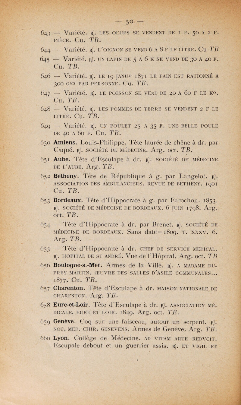 F. 643 — Variété, r). les oeufs se vendent de i f. 50 \ 2 pièce. Cu. TB. 644 — Variété, r]. l'oignon se vend 6 a 8 F le litre. Cu TB 645 — Variété. rJ. un lapin de 5 a 6 k ,se vend de 30 A 40 F. Cu. TB. 646 — Variété. rJ. le 19 janur 1871 le pain est rationné a 300 G ES PAR personne. Cu. TB. 647 — Variété. rJ. le poisson se vend de 20 a 60 F le ko. Cu. TB. 64S — Variété. rJ. les pommes de terre se vendent 2 F le LITRE. Cu. TB. 649 — Variété, r). un poulet 25 a 35 f. une belle poule DE 40 A 60 F. Cu. TB. 650 Amiens. Louis-Philippe. Tête laurée de chêne à dr. par Caqué. r). .société de médecine. Arg. oct. TB. 651 Aube. Tête d’Esculape à dr. rU société de médecine de l'aube. Arg. TB. 652 Bétheny. Tête de République à g. par Langelot. r\ ASSOCIATION DES AMBULANCIERS. REVUE DE BETHENY. 1901 Cu. TB. 653 Bordeaux. Tête d’Hippocrate à g. par Farochon. 1853. r]. société de médecine de bordeaux. 6 juin 1798. Arg. oct. TB. 654 — Tête d’Hippocrate à dr. par B renet. r]. société de médecine de bordeaux. Sans date =1809. t. xxxv. 6. Arg. TB. 655 — Tête d’Hippocrate à dr. chef de service medical, r]. HOPITAL DE st andré. Vue de l’Hôpital. Arg. oct. TB 656 Boulogne-s.-Mer. Armes de la Ville. rJ. a madame du- PREY MARTIN. ŒUVRE DES SALLES D'ASILE COMMUNALES... 1877. Cu. TB. 657 Charenton. Tête d’Esculape à dr. maison nationale de charenton. Arg. TB. 658 Eure-et-Loir. Tête d’Esculape à dr. rJ. association mé¬ dicale. EURE ET LOIR. 1849. Arg. OCt. TB. 659 Genève. Coq sur une faisceau, autour un serpent, r). soc. med. chir. genevens. Armes de Genève. Arg. TB. 660 Lyon. Collège de Médecine, ad vitam arte redvcit. Escupale debout et un guerrier assis. rJ. et vigil et