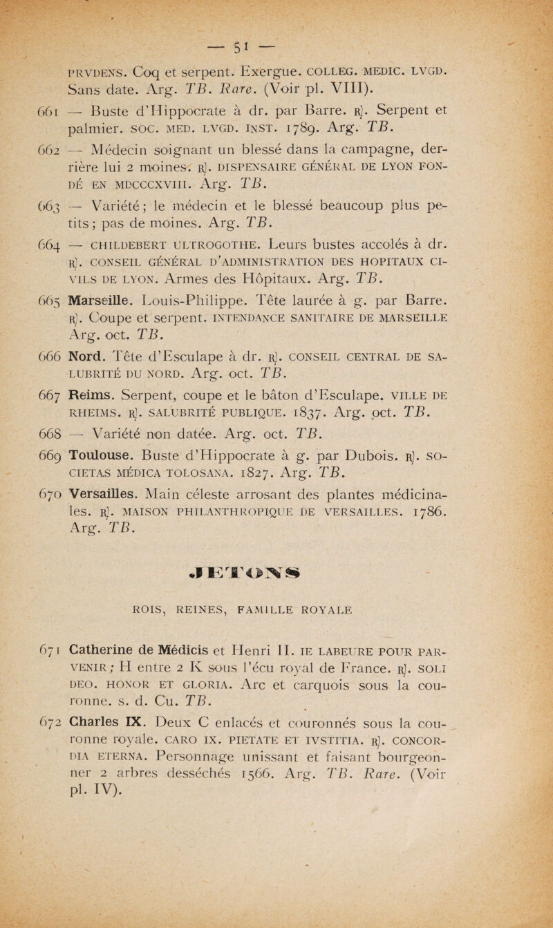 prvdens. Coq et serpent. Exergue, colleg. medic. lvgd. Sans date. Arg. TB. Rare. (Voir pl. VIII). 661 — Buste d’Hippocrate à dr. par Barre, r). Serpent et palmier, soc. med. lvgd. Inst. 1789. Arg. TB. 662 — Médecin soignant un blessé dans la campagne, der¬ rière lui 2 moines. rJ. dispensaire général de lyon fon¬ dé en mdcccxviii. Arg. TB. 663 — Variété ; le médecin et le blessé beaucoup plus pe¬ tits; pas de moines. Arg. TB. 664 —- childebert ultrogothe. Leurs bustes accolés à dr. rJ. CONSEIL GÉNÉRAL D’ADMINISTRATION DES HOPITAUX CI¬ VILS de lyon. Armes des Hôpitaux. Arg. T'B. 665 Marseille. Louis-Philippe. Tête laurée à g. par Barre. r). Coupe et serpent, intendance sanitaire de Marseille Arg. oct. TB. 666 Nord. Tête d’Esculape à dr. rJ. conseil central de sa¬ lubrité du nord. Arg. oct. TB. 667 Reims. Serpent, coupe et le bâton d’Esculape. ville de rheims. rJ. salubrité publique. 1837. Arg. oct. TB. 668 — Variété non datée. Arg. oct. TB, 669 Toulouse. Buste d’Hippocrate à g. par Dubois. rJ. so- cietas médica tolosana. 1827. Arg. TB. 670 Versailles. Main céleste arrosant des plantes médicina¬ les. r]. MAISON PHILANTHROPIQUE de VERSAILLES. 1786. Arg. TB. •hâtons* ROIS, REINES, FAMILLE ROYALE 671 Catherine de Médicis et Henri II. ie labeure pour par¬ venir; H entre 2 K sous l’écu royal de France. rJ. soli deo. honor et gloria. Arc et carquois sous la cou¬ ronne. s. d. Cu. TB. 672 Charles IX. Deux C enlacés et couronnés sous la cou¬ ronne royale, caro ix. pietate et ivstitia. rJ. concor- dia ETERNA. Personnage unissant et faisant bourgeon¬ ner 2 arbres desséchés 1566. Arg. TB. Rare. (Voir pl. IV).