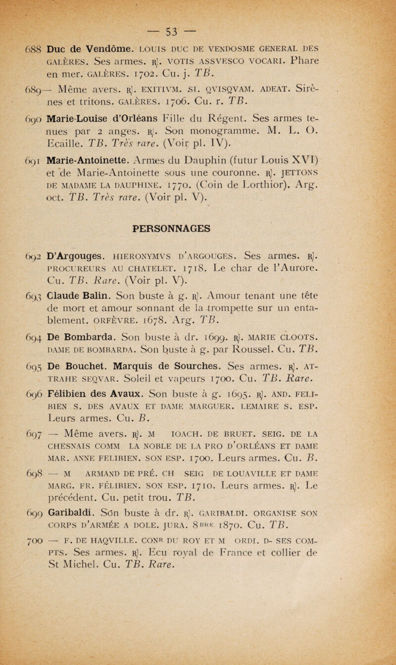 688 Duc de Vendôme, louis duc de vendosme general des galères. Ses armes, rJ. votis assvesco vocari. Phare en mer. galères. 1702. Cu. j. TB. 689— Même avers, r). exitivm. si. qvisqvam. adeat. Sirè¬ nes et tritons, galères. 1706. Cu. r. TB. 690 Marie-Louise d’Orléans Fille du Régent. Ses armes te¬ nues par 2 anges. Rj. Son monogramme. M. L. O. Ecaille. TB. Très rare. (Voir pl. IV). 691 Marie-Antoinette. Armes du Dauphin (futur Louis XVI) et de Marie-Antoinette sous une couronne, r). jettôns de madame la dauphine. 1770. (Coin de Lorthior). Arg. oct. TB. Très rare. (Voir pl. V). V PERSONNAGES 692 D’Argouges. hieronymvs d’argouges. Ses armes. rJ. procureurs au châtelet. 1718. Le char de l’Aurore. Cu. TB. Rare. (Voir pl. V). 693 Claude Balin. Son buste à g. r). Amour tenant une tête de mort et amour sonnant de la -trompette sur un enta¬ blement. orfèvre. 1678. Arg. TB. 694 De Bombarda. Son buste à dr. 1699. Rj• marie cloots. dame de bombarda. Son b,uste à g. par Roussel. Cu. TB. 695 De Bouchet. Marquis de Sourches. Ses armes. rJ. at- trahe seqvar. Soleil et vapeurs 1700. Cu. TB. Rare. 696 Félibien des Avaux. Son buste à g. 1695. r). and. feli- BIEN S. DES AVAUX ET DAME MARGUER. LEMAIRE S. ESP. Leurs armes. Cu. B. 697 — Même avers, r). m ioach. de bruet. seig. de la CHESNAIS COMM LA NOBLE DE LA PRO D’ORLÉANS ET DAME mar. anne felibien. son esp. 1700. Leurs armes. Cu. B. 698 — M ARMAND DE PRÉ. CH SEIG DE LOUAVILLE ET DAME marg. fr. félibien. son esp. 1710. Leurs armes. rJ. Le précédent. Cu. petit trou. TB. 699 Garibaldi. Son buste à dr. rJ. garibaldi. organise son CORPS d’armée a DOLE. JURA. 8brh; 1870. Cu. TB. 700 — F. DE HAQVILLE. CONR DU ROY ET M O RDI. D- SES COM- pts. Ses armes, r). Ecu ro)ml de France et collier de St Michel. Cu. TB. Rare.