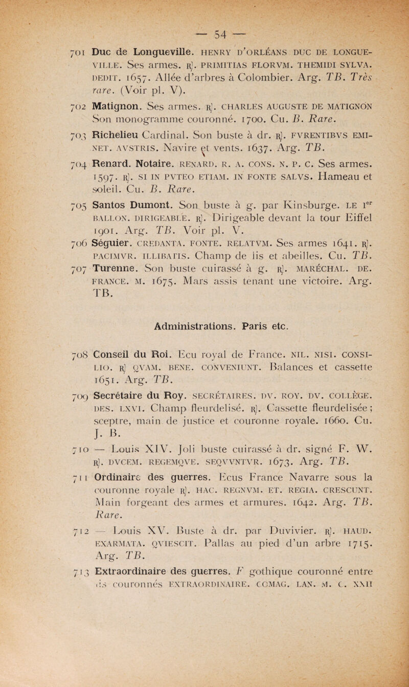 701 Duc de Longueville, henry d'Orléans duc de longue- ville. Ses armes. rJ. primitias florvm. themidi sylva. dédit. 1657. Allée d’arbres à Colombier. Arg. TB. Très rare. (Voir pl. V). 702 Matignon. Ses armes. rJ. Charles auguste de Matignon Son monogramme couronné. 1700. Cu. B. Rare. 703 Richelieu Cardinal. Son buste à dr. rJ. fvrentibvs emi- net. avstris. Navire et vents. 1637. Arg. TB. 704 Renard. Notaire, renard, r. a. cons. n. p. c. Ses armes. t 597. rJ. si in pvteo etiam. in fonte s al VS. Hameau et soleil. Cu. B. Rare. 705 Santos Dumont. Son buste à g. par Ivinsburge. le Ier ballon, dirigeable. r]. Dirigeable devant la tour Eiffel rgoi. Arg*. TB. Voir pl. V. 706 Séguier. credanta. fonte, relatvm. Ses armes 1641. Rj. pacimvr. illibatis. Champ de iis et abeilles. Cu. TB. 707 Turenne. Son buste cuirassé à g. rJ. maréchal, de. France, m. 1675. Mars assis tenant une victoire. Arg. TB. Administrations. Paris etc. 70S Conseil du Roi. Ecu royal de France, nil. nisi. consi- lio. rJ qvam. BENE. coNVENiuNT. Balances et cassette 1651. Arg. TB. 709 Secrétaire du Roy. secrétaires, dv. roy. dv. collège, des. lxvi. Champ fleurdelisé, r]. Cassette fleurdelisée; sceptre, main.de justice et couronne rovale. 1660. Cu. J. B. 710 — Louis XIV. Joli buste cuirassé à dr. signé F. W. r]. dvcem. regemqve. seqvvntvr. 1673. Arg. TB. 711 Ordinaire des guerres. Ecus France Navarre sous la couronne royale rJ. hac. regnvm. et. regia. crescunt. Main forgeant des armes et armures. 1642. Arg. TB. Rare. 712 — Louis XV. Buste à dr. par Duvivier. r]. haud. exarmata. qviescit. Pallas au pied d’un arbre 1715. Arg. TB. 713 Extraordinaire des guerres. F gothique couronné entre ds couronnés extraordinaire COMAG. LAN. M. C. XXII