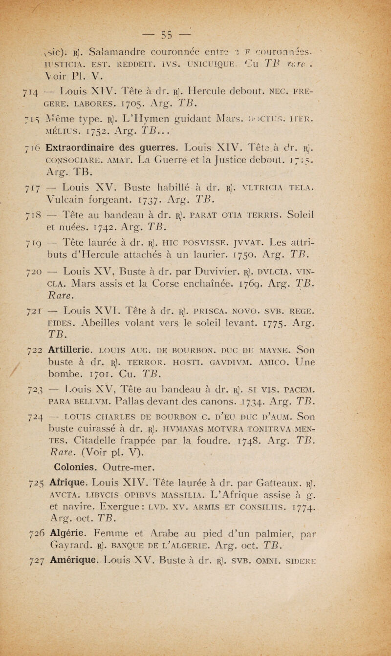 vsic). rJ. Salamandre couronnée entre e F couromvSes^ u srrciA. est. reddeit. ivs. unicuioue. Cu TB rc.re... Voir PI. V. 714 — Louis XIV. Tête à dr. rJ. Hercule debout, nec. fre- gere. labores. 1705. Arg. TB. 71s Même type. r]. L’Hymen guidant Mars, doctus. iier. mélius. 1752. Arg. TB... 716 Extraordinaire des guerres. Louis XIV. Tête à dr. r). consociare. amat. La Guerre et la Justice debout. 17:5. Arg. TB. 717 — Louis XV. Buste babillé à dr. r]. vltricia tela. Vulcain forgeant. 1737. Arg. TB. 718 — Tête au bandeau à dr. r). parat otia terris. Soleil et nuées. 1742. Arg. TB. 719 — Tête laurée à dr. r]. hic posvisse. jvvat. Les attri¬ buts d’Hercule attachés à un laurier. 1750. Arg. TB. 720 — Louis XV. Buste à dr. par Duvivier. rJ. dvlcia. vin- cla. Mars assis et la Corse enchaînée. 1769. Arg. TB. Rare. 721 — Louis XVI. Tête à dr. rJ. prisca. novo. svb. rege. fîtes. Abeilles volant vers le soleil levant. 1775. Arg. TB. 722 Artillerie, louis aug. de bourbon. duc du mayne. Son buste à dr. r). terror. hosti. gavdivm. amico. Une bombe. 1701. Cu. TB. 723 — Louis XV, Tête au bandeau à dr. rJ. si vis. pacem. para bellvm. Pallas devant des canons. 1734. Arg. TB. 724 — LOUIS CHARLES DE BOURBON C. d’eU DUC d’aUM. Son buste cuirassé à dr. r]. hvmanas motvra tonitrva men- T tes. Citadelle frappée par la foudre. 1748, Arg. TB. Rare. (Voir pl. V). Colonies. Outre-mer. 725 Afrique. Louis XIV. Tête laurée à dr. par Gatteaux. r). avcta. ltbycis opibvs MASSiLiA. L’Afrique assise à g. et navire. Exergue: lvd. xv. armes et consiliis. 1774. Arg. oct. TB. 726 Algérie. Femme et Arabe au pied d’un palmier, par Cayrard. r). banque de l’algerie. Arg. oct. TB. 727 Amérique. Louis XV. Buste à dr. r). svb. omni. sidéré