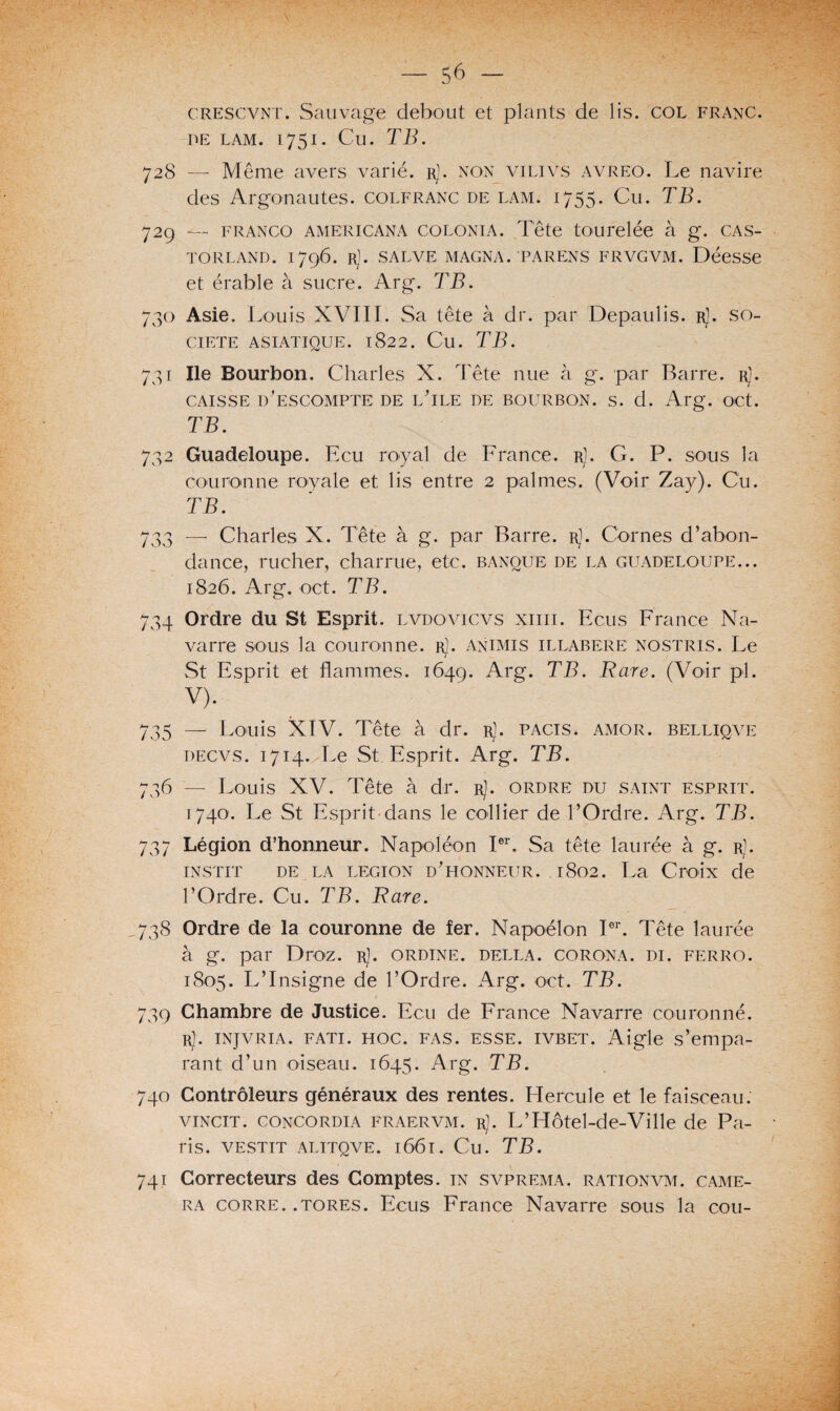 crescvnt. Sauvage debout et plants de lis. col franc, de lam. 1751. Cu. TB. 728 — Meme avers varié, r). non vilivs avreo. Le navire des Argonautes, colfranc de lam. 1755. Cu. TB. 729 — franco americana colonia. Tête tourelée à g. CAS- torland. 1796. rJ. salve magna, parens frvgvm. Déesse et érable à sucre. Arg. TB. 730 Asie. Louis XVIII. Sa tête à dr. par Depaulis. rJ. so¬ ciété asiatique. 1822. Cu. TB. 731 Ile Bourbon. Charles X. Tête nue à g. par Barre. rJ. CAISSE D'ESCOMPTE DE LTLE DE BOURBON. S. d. Arg. OCt. TB. 732 Guadeloupe. Ecu royal de France, r]. G. P. sous la couronne royale et lis entre 2 palmes. (Voir Zay). Cu. TB. 733 — Charles X. Tête à g. par Barre, r]. Cornes d’abon¬ dance, rucher, charrue, etc. banque de la Guadeloupe... 1826. Arg. oct. TB. 734 Ordre du St Esprit, lvdovicvs xiiii. Ecus France Na¬ varre sous la couronne, r]. animis illabere nostris. Le St Esprit et flammes. 1649. Arg. Tare. (Voir pl. v). 735 — Louis XIV. Tête à dr. rJ. pacis. amor. belliqve decvs. 1714. Le St Esprit. Arg. TB. 736 — Louis XV. Tête à dr. rJ. ordre du saint esprit. 1740. Le St Esprit dans le collier de l’Ordre. Arg. TB. 737 Légion d’honneur. Napoléon Ier. Sa tête laurée à g. rJ. instit de la legion d'honneur. .1802. La Croix de l’Ordre. Cu. TB. Rare. 738 Ordre de la couronne de fer. Napoélon Ier. Tête laurée à g. par Droz. r]. ordine. della. corona. di. ferro. 1805. L’Insigne de l’Ordre. Arg. oct. TB. 739 Chambre de Justice. Ecu de France Navarre couronné. rJ. injvria. fati. hoc. fas. esse, ivbet. Aigle s’empa¬ rant d’un oiseau. 1645. Arg. TB. 740 Contrôleurs généraux des rentes. Hercule et le faisceau. vincit. CONCORDIA fraervm. rJ. L’Hôtel-de-Ville de Pa¬ ris. VESTIT ALITQVE. l66l. Cu. TB. 741 Correcteurs des Comptes, in svprema. rationvm. camé¬ ra corre. .tores. Ecus France Navarre sous la cou-