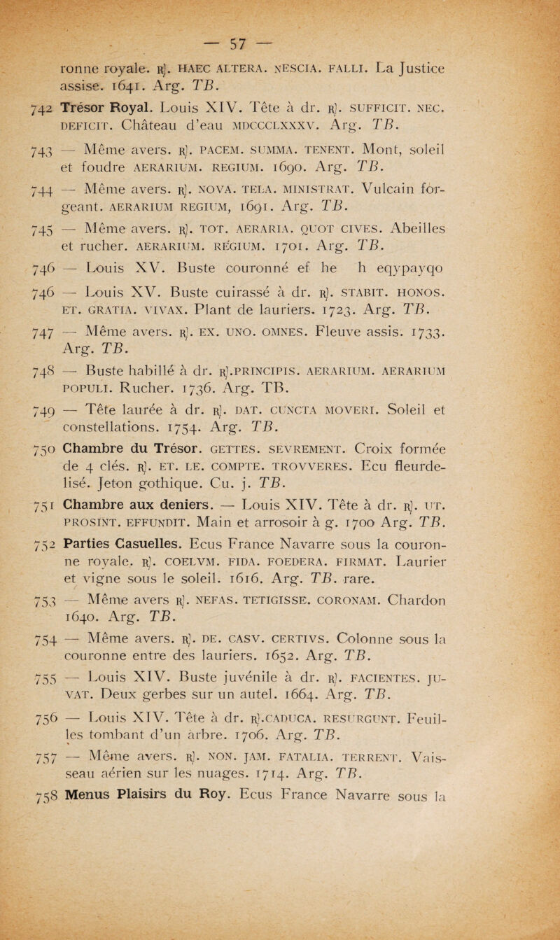 ronne royale, r]. haec altéra, nescia. falli. La Justice assise. 1641. Arg. TB. 742 Trésor Royal. Louis XIV. Tête à dr. r). sufficit. nec. déficit. Château d’eau mdccclxxxv. Arg. TB. 743 — Même avers, r]. pacem. summa. tenent. Mont, soleil et foudre aerarium. regium. 1690. Arg. TB. 744 — Même avers. rJ. nova. tela. ministrat. Vulcain for¬ geant. AERARIUM REGIUM, 169I. Al'g. TB. 745 — Même avers. rJ. tôt. aeraria. quot cives. Abeilles et rucher, aerarium. regium. 1701. Arg. TB. 746 — Louis XV. Buste couronné ef he h eqypayqo 746 — Louis XV. Buste cuirassé à dr. r). stabit. honos. et. gratia. vivax. Plant de lauriers. 1723. Arg. TB. 747 — Même avers, r]. ex. uno. omnes. Fleuve assis. 1733. Arg. TB. 748 — Buste habillé à dr. rJ.principis. aerarium. aerarium populi. Rucher. 1736. Arg. TB. 749 — Tête laurée à dr. r1. dat. cuncta moveri. Soleil et constellations. 1754. Arg. TB. 750 Chambre du Trésor, gettes. sevrement. Croix formée de 4 clés. r). et. le. compte, trovveres. Ecu fleurde¬ lisé. Jeton gothique. Cu. j. TB. 751 Chambre aux deniers. — Louis XIV. Tête à dr. rJ. ut. prosint. effundit. Main et arrosoir à g. 1700 Arg. TB. 752 Parties Casuelles. Ecus France Navarre sous la couron¬ ne royale. rJ. coelvm. fida. foedera. firmat. Laurier et vigne sous le soleil. 1616. Arg. TB. rare. 753 — Même avers r]. nefas. tetigisse. coronam. Chardon 1640. Arg. TB. 754 — Même avers. rJ. de. casv. certivs. Colonne sous la couronne entre des lauriers. 1652. Arg. TB. 755 — Louis XIV. Buste juvénile à dr. r]. facientes. ju- vat. Deux gerbes sur un autel. 1664. Arg. TB. 756 — Louis XIV. Tête à dr. rJ.caduca. resurglwt. Feuil¬ les tombant d’un arbre. 1706. Arg. TB. 757 — Même avers, r]. non. jam. fatalia. terrent. Vais¬ seau aérien sur les nuages. 1714. Arg. TB. 758 Menus Plaisirs du Roy. Ecus France Navarre sous la