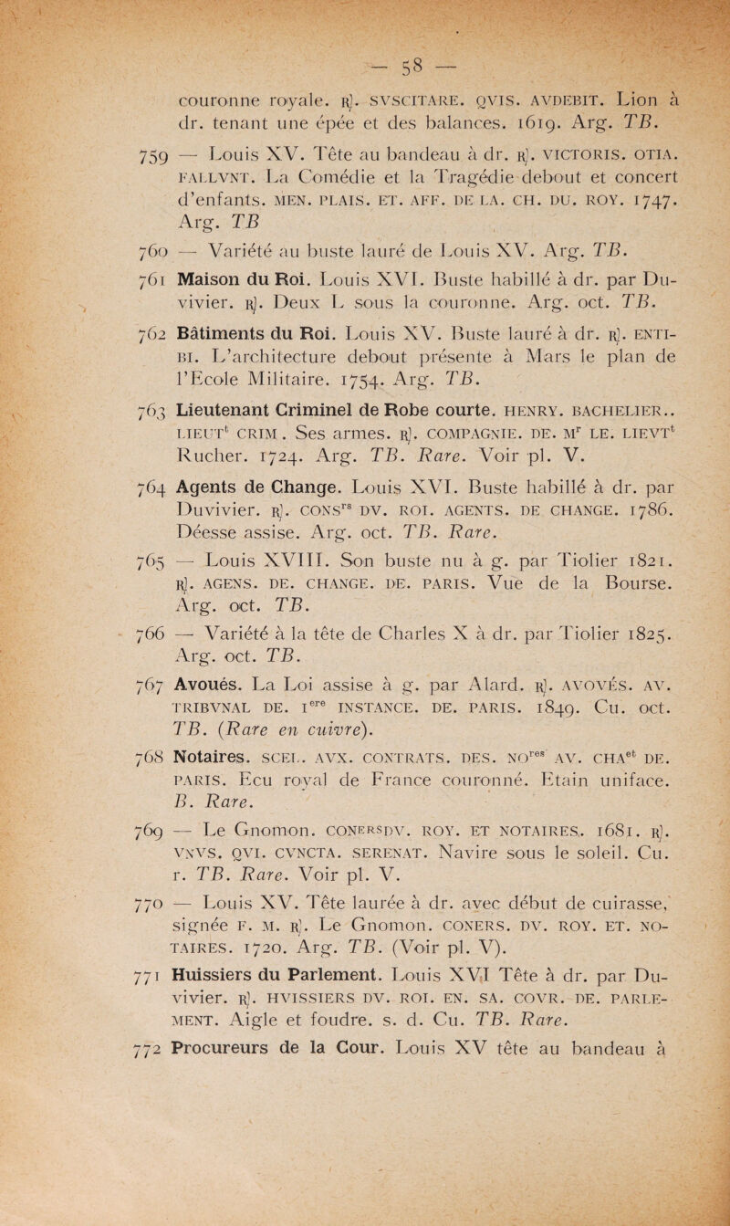 couronne royale. rJ. svscitare. qvis. avdebit. Lion à dr. tenant une épée et des balances. 1619. Arg. TB. 759 — Louis XV. Tête au bandeau à dr. rJ. victoris. otia. fallvnt. La Comédie et la Tragédie debout et concert d’enfants, men. plais, et. aff. delà. ch. du. roy. 1747. Arg. TB 760 — Variété au buste lauré de Louis XV. Arg. TB. 761 Maison du Roi. Louis XVI. Buste habillé à dr. par Du- vivier. r]. Deux L sous la couronne. Arg. oct. TB. 762 Bâtiments du Roi. Louis XV. Buste lauré à dr. rJ. enti- bi. L’architecture debout présente à Mars le plan de l’Ecole Militaire. 1754. Arg*. TB. 763 Lieutenant Criminel de Robe courte, henry. bachelier.. lieuT crim . Ses armes. rJ. compagnie, de. Mr le. lievT Rucher. 1724. Arg. TB. Rare. Voir pl. V. 764 Agents de Change. Louis XVI. Buste habillé à dr. par Duvivier. r]. coNsrs dv. roi. agents, de change. 1786. Déesse assise. Arg. oct. TB. Rare. 765 —- Louis XVIII. Son buste nu à g. par Tiolier 1821. rJ. agens. de. change, de. paris. Vue de la Bourse. Arg. oct. TB. 766 — Variété à la tête de Charles X à dr. par Tiolier 1825. Arg*. oct. TB. 767 Avoués. La Loi assise à g. par A lard. r). avovés. av. TRIBVNAL DE. Iere INSTANCE. DE. PARIS. 1849. Cu. OCt. TB. (Rare en cuivre). 768 Notaires, scel. avx. contrats, des. Nores av. cHAet de. paris. Ecu royal de France couronné. Etain uniface. *' » B. Rare. 769 — Le Gnomon, conersdv. roy. et notaires,. 1681. r). VNVS. qvi. cvncta. serenat. Navire sous le soleil. Cu. r. TB. Rare. Voir pl. V. 770 — Louis XV. Tête laurée à dr. avec début de cuirasse, signée f. m. r). Le Gnomon, coners. dv. roy. et. no¬ taires. 1720. Arg. TB. (Voir pl. V). 771 Huissiers du Parlement. Louis XVI Tête à dr. par Du¬ vivier. r). hvissiers dv. roi. en. sa. covr. de. parle¬ ment. Aigle et foudre, s. d. Cu. TB. Rare. 772 Procureurs de la Cour. Louis XV tête au bandeau à
