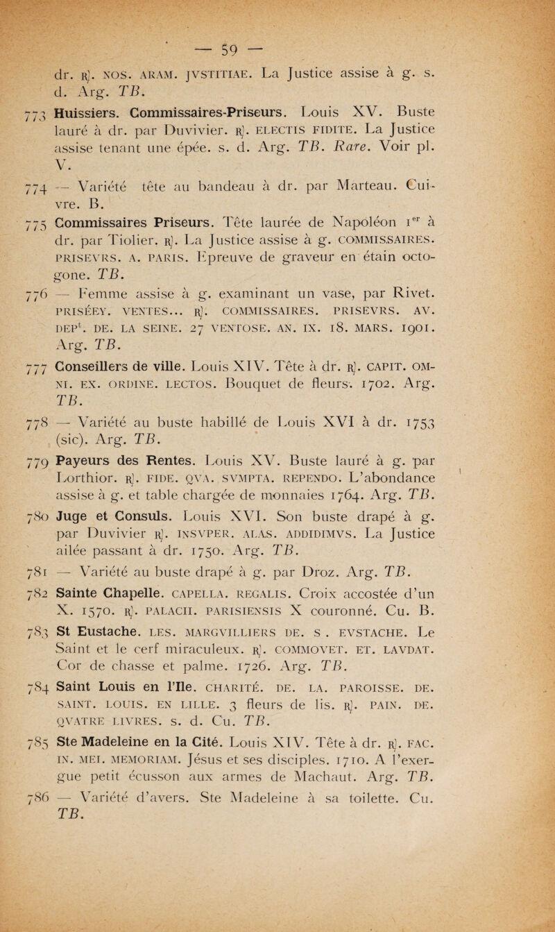 — S9 — dr. R/, nos. aram. jvsTiTiAE. La Justice assise à g. s. d. Arg. TB. 773 Huissiers. Commissaires-Priseurs. Louis XV. Buste lauré à dr. par Duvivier. r). electis fidite. La Justice assise tenant une épée. s. d. Arg. TB. Rare. Voir pl. V. 774 — Variété tête au bandeau à dr. par Marteau. Cui¬ vre. B. 775 Commissaires Priseurs. Tête laurée de Napoléon ier à dr. par Tiolier. r). La Justice assise à g. commissaires, prisevrs. a. paris. Epreuve de graveur en étain octo¬ gone. TB. 776 — Femme assise à g. examinant un vase, par Rivet. PRISÉEY. VENTES... r). COMMISSAIRES. PRISEVRS. AV. DEP*. DE. LA SEINE. 27 VENTOSE. AN. IX. 18. MARS. I9OI. Arg. TB. 777 Conseillers de ville. Louis XIV. Tête à dr. rJ. capit. Om¬ ni. ex. oruine, lectos. Bouquet de fleurs-. 1702. Arg. TB. 778 — Variété au buste habillé de Louis XVI à dr. 1753 (sic). Arg. TB. 779 Payeurs des Rentes. Louis XV. Buste lauré à g. par Lorthior. r). fide. qva. svmpta. rependo. L’abondance assise à g. et table chargée de monnaies 1764. Arg. TB. 780 Juge et Consuls. Louis XVI. Son buste drapé à g. par Duvivier rJ. insvper. alas. addidimvs. La Justice ailée passant à dr. 1750. Arg. TB. 781 — Variété au buste drapé à g. par Droz. Arg. TB. 782 Sainte Chapelle, capella. regalis. Croix accostée d’un X. 1570. rJ. PALACii. parisiensis X couronné. Cu. B. 783 St Eustache. les. margvilliers de. s . evstache. Le Saint et le cerf miraculeux. rJ. commovet. et. lavdat. Cor de chasse et palme. 1726. Arg. TB. 784 Saint Louis en l’Ile. charité, de. la. paroisse, de. SAINT. LOUIS. EN LILLE. 3 fleurs de lis. RJ. PAIN. DE. QVATRE LIVRES. S. d. Cu. TB. 785 Ste Madeleine en la Cité. Louis XIV. Tête à dr. r]. fac. in. mei. memoriam. Jésus et ses disciples. 1710. A l’exer¬ gue petit écusson aux armes de Machaut. Arg. TB. 786 — Variété d’avers. Ste Madeleine à sa toilette. Cu. TB.