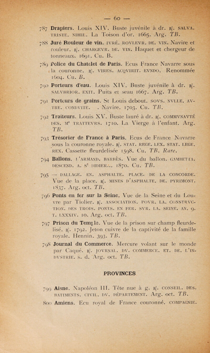 triste. NiHiL. La Toison d’or. 1665. Arg. TB. 788 Juré Rouleur de vin. ivre, rovlevr. de. vin. Navire et rouleur. r). chargevr. de. vin. Haquet et chergeur de tonneaux-. 1691. Cu. B. 789 Police du Châtelet de Paris. Ecus France Navarre sous la couronne. Rj. vires, acqvirit. evndo. Renommée 1604. Cu. B. 790 Porteurs d’eau. Louis XIV. Buste juvénile à dr. rJ. salvbrior. exit. Puits et seau 1667. Arg. TB. 791 Porteurs de grains. St Louis debout, sovs. nvlle. av- tre. gond vite. . Navire. 1703. Cu. TB. 792 Traiteurs. Louis XV. Buste lauré à dr. rJ. commvnavté des. Me trattevrs. 1710. La Vierge à l’enfant. Arg. TB. 793 Trésorier de France à Paris. Ecus de France Navarre sous la couronne royale. rJ. stat. rege. lex. stat. lege. rex. Cassette fleurdelisée 1598. Cu. TB. Rare. 794 Ballons, l’armand. barbes. Vue du ballon, gambetta. descend, a. st didier... 1870. Cu. TB. 795 — dallage, en. asphalte, place, de la concorde. Vue de la place. rJ. mines d’asphalte, de. pyrimont. 1837. Arg. oct. TB. 796 Ponts en fer sur la Seine. Vue de la Seine et du Lou¬ vre par Tiolier. rJ. association, povr. la. constrvc- TION. DES TROIS. PONTS. EN FER. SVR. LA. SEINE. AN. 9. t. lxxxiv. 10. Arg. oct. TB. 797 Prison du Temple. Vue de la prison sur champ fleurde¬ lisé. rj. 1792. Jeton cuivre de la captivité de la famille royale. Hennin. 393. TB. 798 Journal du Commerce. Mercure volant sur le monde par Caqué. rJ. jovrnal. dv. commerce, et. de. l’in- dvstrie. s. d. Arg. oct. TB. PROVINCES 799 Aisne. Napoléon III. Tête nue à g. r). conseil, des. BATIMENTS. CIVIL. DV. DÉPARTEMENT. Arg. OCt. TB. 800 Amiens. Ecu royal de France couronné, compagnie.
