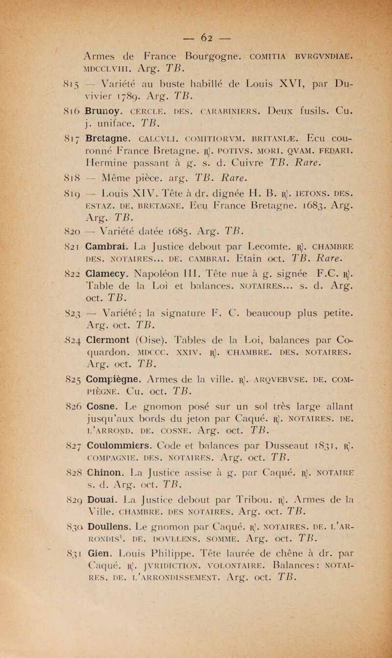 — 6 2 - Armes de France Bourgogne, comitia bvrgvndiae. mdcclviii. Arg. TB. 8r5 — Variété au buste habillé de Louis XVI, par Du- vivier 1789. Arg. TB. 8,16* Brunoy. cercle, des. carabiniers. Deux fusils. Cu. j. uniface. TB. 817 Bretagne, calcvli. comitiorvm. britaniæ, Ecu cou¬ ronné France Bretagne. rJ. potivs. mori. qvam. fedari. Hermine passant à g. s. d. Cuivre TB. Rare. 818 — Même pièce, arg. TB. Rare. 819 —- Louis XIV. Tête à dr. dignée H. B. rJ. ietons. des. estaz. de. Bretagne. Ecu France Bretagne. 1683. Arg. Arg. TB. 820 — Variété datée 1685. Arg. TB. 821 Cambrai. La Justice debout par Lecomte, r]. chambre des. notaires... de. cambrai. Etain oct. TB. Rare. 822 Clamecy. Napoléon III. Tête nue à g. signée F.C. r]. Table de la Loi et balances, notaires... s. d. Arg. oct. TB. 823 —- Variété ; la signature F. C. beaucoup plus petite. Arg. oct. TB. 824 Clermont (Oise). Tables de la Loi, balances par Q> quardon. mdccc. xxiv. r]. chambre, des. notaires. Arg. oct. TB. S25 Compiègne. Armes de la ville, r). arqvebvse. de. Com¬ pïègne. Cu. oct. TB. 826 Cosne. Le gnomon posé sur un sol très large allant jusqu’aux bords du jeton par Caqué. r). notaires, de. l’arrond. de. cosne. Arg. oct. TB. 827 Coulommiers. Code et balances par Dusseaut 1831, Rb COMPAGNIE. DES. NOTAIRES. Arg. OCt. TB. 828 Chinon. La Justice assise à g. par Caqué. r). notaire s. d. Arg. oct. TB. 829 Douai. La Justice debout par Tribou. rJ. Armes de la Ville. CHAMBRE. DES NOTAIRES. Arg. OCt. TB. 83a Doullens. Le gnomon par Caqué. rJ. notaires, de. l’ar- RONDTSb DE. DOVLLENS. SOMME. Arg. OCt. TB. 831 Gien. Louis Philippe. Tête laurée de chêne à dr. par Caqué. r]. juridiction, volontaire. Balances: notai¬ res. de. l'arrondissement. Arg. oct. TB.