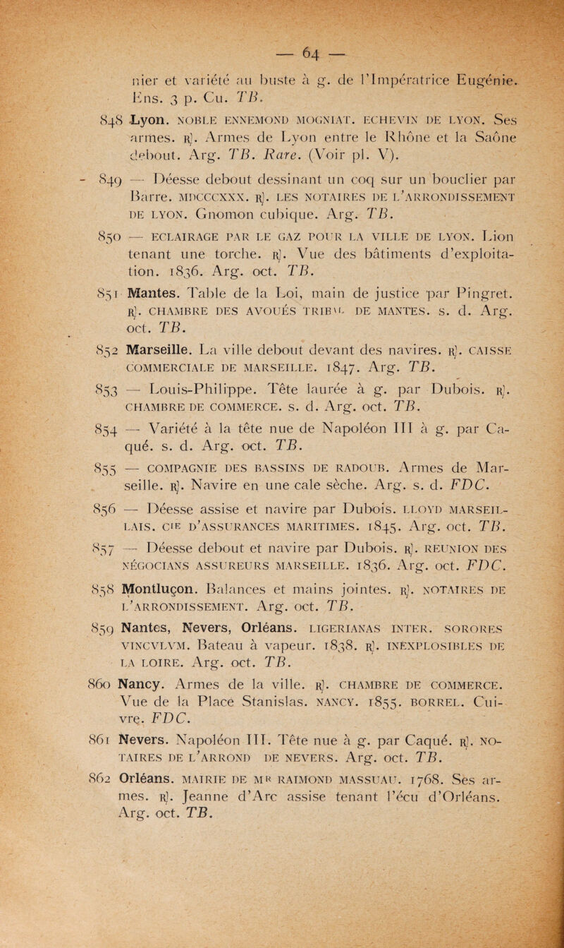 nier et variété au buste à K ns. 3 p. Cu. TB. g. de b Impératrice Eugénie. 848 Lyon. NOBLE ENNEMOND MOGNIAT. ECHEVIN DE LYON. Ses armes. rJ. Armes de Lyon entre le Rhône et la Saône debout. Arg. TB. Rare. (Voir pl. V). 849 — Déesse debout dessinant un coq sur un bouclier par Barre, mdcccxxx. rJ. les notaires de 1/arrondissement de lyon. Gnomon cubique. Arg. TB. 850 — ECLAIRAGE PAR LE GAZ POUR LA VILLE DE LYON. Lion tenant une torche. rJ. Vue des bâtiments d’exploita¬ tion. 1836. Arg. oct. TB. 851 ■ Mantes. J able de la Loi, main de justice par Ih ngret. Rj. CHAMBRE DES AVOUÉS TRIBU. DE MANTES. S. d. Arg. oct. TB. 852 Marseille. La ville debout devant des navires. r]. caisse COMMERCIALE DE MARSEILLE. 1847. Al'g. TB. 853 — Louis-Philippe. Tête laurée à g. par Dubois. r]. CHAMBRE I)E COMMERCE. S. d. Arg. OCt. TB. 854 — Variété à la tête nue de Napoléon III à g. par Va¬ qué. s. d. Arg. oct. TB. 855 — compagnie des bassins de radoub. Armes de Mar¬ seille. rJ. Navire en une cale sèche. Arg. s. d. FDC. 856 — Déesse assise et navire par Dubois, lloyd marseil¬ lais. etk d’assurances maritimes. 1845. Arg. oct. TB. 857 —- Déesse debout et navire par Dubois. rJ. réunion des NÉGOCIANTS ASSUREURS MARSEILLE, 1836. Al*g. OCt. FDC. 858 Montluçon. Balances et mains jointes, r). notaires de l’arrondissement. Arg. oct. TB. 859 Nantes, Nevers, Orléans, ligerianas inter, sorores vincvlvm. Bateau à vapeur. 1838. r1. inexplosibles de la LOIRE, Arg. oct. TB. 860 Nancy. Armes de la ville, r). chambre de commerce. Vue de la Placé Stanislas, nancy. 1855. borrel. Cui¬ vre. FDC. 861 Nevers. Napoléon III. Tête nue à g. par Caqué. rJ. no¬ taires de l’arrond de nevers. Arg. oct. TB. 862 Orléans, mairie de mr raimond massuau. 1768. Ses ar¬ mes. r). Jeanne d’Arc assise tenant l’écu d’Orléans. Arg. oct. TB.