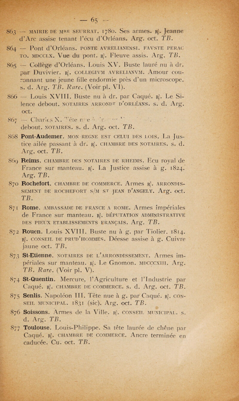 863 — mairie de mke SEURRAT. 1780. Ses armes. Rj. Jeanne d’Arc assise tenant l’écu d’Orléans. Arg. oct. TB. 864 — Pont d’Orléans, ponte avrelianensi. favste perac to. mdcclx. Vue du pont. rJ. Fleuve assis. Arg. TB. 865 — Collège d’Orléans. Louis XV. Buste laüré nu à dr. par Duvivier. rj. collegivm avrelianvm. Amour cou¬ ronnant une jeune fille endormie près d’un microscope. 5. d. Arg. TB. Rare. (Voir pi. VI). 866 — Louis XVIII. Buste nu à dr. par Caque. rJ. Le Si¬ lence debout, notaires arrondt d’orléans. s. d. Arg. oct. 867 — Charles X. 'rête n.?,e a 'r T' ’ ■ debout, notaires, s. cl. Arg. -oct. TB. 868 Pont-Audemer. mon régné est celui des lois. La Jus¬ tice ailée passant à dr. r]. chambre des notaires, s. d. Arg. oct. TB. 869 Reims, chambre des notaires de rheims. Ecu royal de France sur manteau, r]. La Justice assise à g. 1824. Arg. TB. 8/0 Rochefort. chambre de commerce. Armes r]. arrondis¬ sement DE ROCHEFORT s/M S't JEAN ü'ANGELY. Arg. OCt. TB. 871 Rome, ambassade de France a rome. Armes impériales de France sur manteau, r). députation administrative des pieux etablissements français. Arg. TB. 872 Rouen. Louis XVIII. Buste nu à g. par Tiolier. 1814. Rj. conseil de prud'hommes. Déesse assise à g. Cuivre jaune oct. TB. 873 St-Etienne. notaires de l'arrondissement. Armes im¬ périales sur manteau. Rj. Le Gnomon, mdcccxiii. Arg. TB. Rare. (Voir pl. V). 874 St-Quentin. Mercure, l’Agriculture et F Industrie par Caque. Rj. chambre de commerce, s. d. Arg. oct. TB. 875 Senlis. Napoléon III. Tête nue à g. par Caqué. rJ. con¬ seil municipal. 1831 (sic). Arg. oct. TB. 876 Soissons. Armes de la Ville, r). conseil municipal, s. d. Arg. TB. 877 Toulouse. Louis-Philippe. Sa tête laurée de chêne par Caqué. rJ. chambre de commerce. Ancre terminée en caducée. Cu. oct. TB.