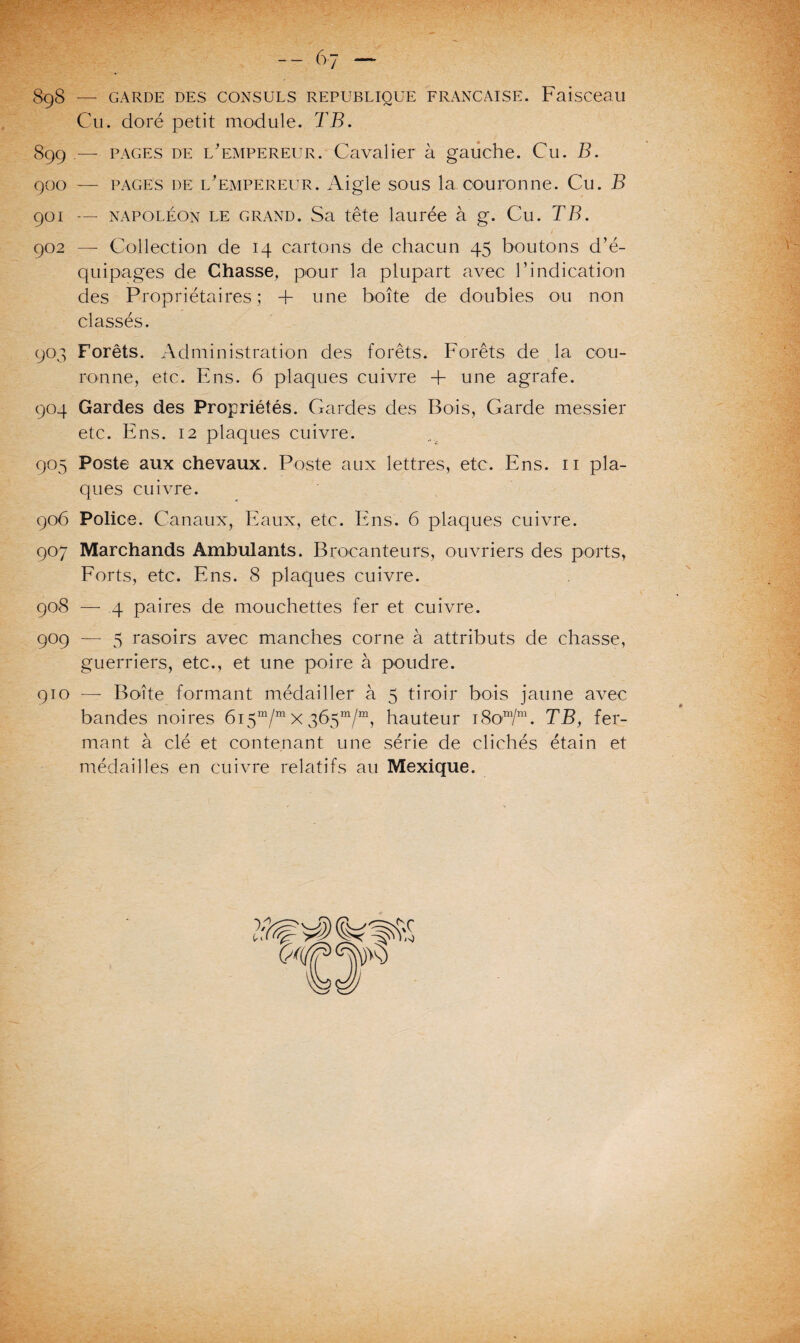 SgS — GARDE DES CONSULS REPUBLIQUE FRANÇAISE. Faisceau Cu. doré petit module. TB. 899 — pages de l'empereur. Cavalier à gauche. Cu. B. 900 — pages de l'empereur. Aigle sous la couronne. Cu. B 901 — napoléon le grand. Sa tête laurée à g. Cu. TB. 902 — Collection de 14 cartons de chacun 45 boutons d’é¬ quipages de Chasse, pour la plupart avec l’indication des Propriétaires; 4- une boîte de doubles ou non classés. 903 Forêts. Administration des forêts. Forêts de la cou¬ ronne, etc. Ens. 6 plaques cuivre 4- une agrafe. 904 Gardes des Propriétés. Gardes des Bois, Garde messier etc. Ens. 12 plaques cuivre. 905 Poste aux chevaux. Poste aux lettres, etc. Ens. 11 pla¬ ques cuivre. 906 Police. Canaux, Eaux, etc. Ens. 6 plaques cuivre. 907 Marchands Ambulants. Brocanteurs, ouvriers des ports, Forts, etc. Ens. 8 plaques cuivre. 908 — 4 paires de mouchettes fer et cuivre. 909 — 5 rasoirs avec manches corne à attributs de chasse, guerriers, etc., et une poire à poudre. 910 — Boîte formant médailler à 5 tiroir bois jaune avec bandes noires 615“/™ x 365m/m, hauteur 18om/m. TB, fer¬ mant à clé et contenant une série de clichés étain et médailles en cuivre relatifs au Mexique.