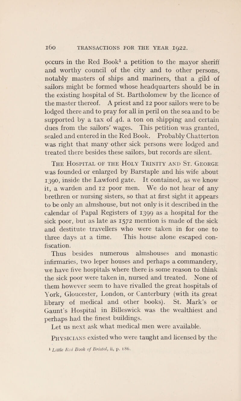 occurs in the Red Book1 a pétition to the mayor sheriff and worthy council of the city and to other persons, notably masters of ships and mariners, that a gild of sailors might be formed whose headquarters should be in the existing hospital of St. Bartholomew by the licence of the master thereof. A priest and 12 poor sailors were to be lodged there and to pray for ail in péril on the sea and to be supported by a tax of 4d. a ton on shipping and certain dues from the sailors’ wages. This pétition was granted, sealed and entered in the Red Book. Probably Chatterton was right that many other sick persons were lodged and treated there besides these sailors, but records are silent. The Hospital of the Holy Trinity and St. George was founded or enlarged by Barstaple and his wife about 1390, inside the Lawford gâte. It contained, as we know it, a warden and 12 poor men. We do not hear of any brethren or nursing sisters, so that at first sight it appears to be only an almshouse, but not only is it described in the calendar of Papal Registers of 1399 as a hospital for the sick poor, but as late as 1572 mention is rnade of the sick and destitute travellers who were taken in for one to three days at a time. This house alone escaped con¬ fiscation. Thus besides numerous almshouses and monastic infirmaries, two leper houses and perhaps a commandery, we hâve hve hospitals where there is some reason to think the sick poor were taken in, nursed and treated. None of them however seem to hâve rivalled the great hospitals of York, Gloucester, London, or Canterbury (with its great library of medical and other books). St. Mark’s or Gaunt’s Hospital in Billeswick was the wealthiest and perhaps had the finest buildings. Let us next ask what medical men were available. Physicians existedwho were taught and licensedby the 1 Little Red Book of Bristol, ii, p. 186.