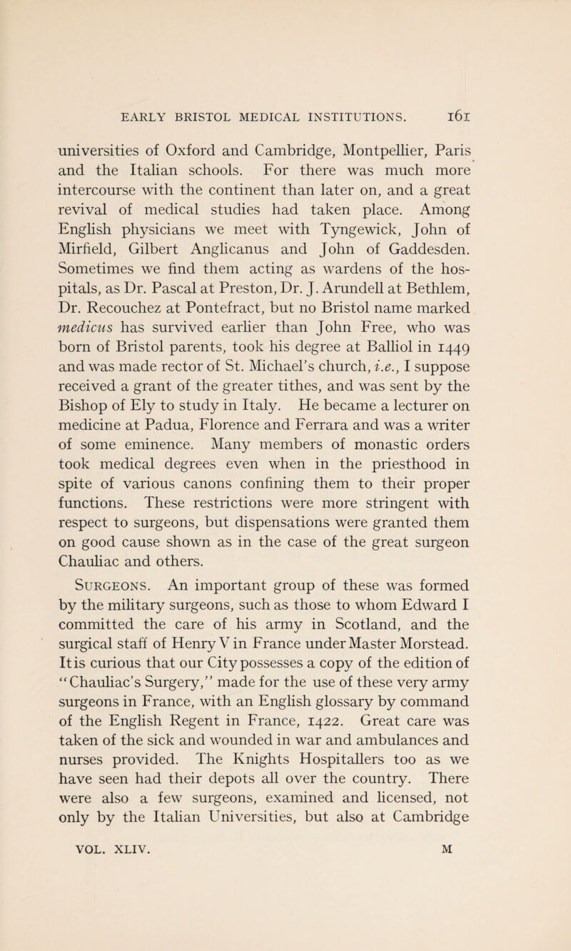 universities of Oxford and Cambridge, Montpellier, Paris and the Italian schools. For there was much more intercourse with the continent than later on, and a great revival of medical studies had taken place. Among English physicians we meet with Tyngewick, John of Mirheld, Gilbert Anglicanus and John of Gaddesden. Sometimes we hnd them acting as wardens of the hos- pitals, as Dr. Pascal at Preston, Dr. J. Arundell at Bethlem, Dr. Recouchez at Pontefract, but no Bristol name marked medicus has survived earlier than John Free, who was born of Bristol parents, took his degree at Balliol in 1449 and was made rector of St. Michael’s church, i.e., I suppose received a grant of the greater tithes, and was sent by the Bishop of Ely to study in Italy. He became a lecturer on medicine at Padua, Florence and Ferrara and was a writer of some eminence. Many members of monastic orders took medical degrees even when in the priesthood in spite of various canons confming them to their proper functions. These restrictions were more stringent with respect to surgeons, but dispensations were granted them on good cause shown as in the case of the great surgeon Chauliac and others. Surgeons. An important group of these was formed by the military surgeons, such as those to whom Edward I committed the care of his army in Scotland, and the surgical staff of Henry Vin France under Master Morstead. Itis curious that our City possesses a copy of the édition of “ Chauliac’s Surgery,” made for the use of these very army surgeons in France, with an English glossary by command of the English Regent in France, 1422. Great care was taken of the sick and wounded in war and ambulances and nurses provided. The Knights Hospitaliers too as we hâve seen had their depots ail over the country. There were also a few surgeons, examined and licensed, not only by the Italian Universities, but also at Cambridge