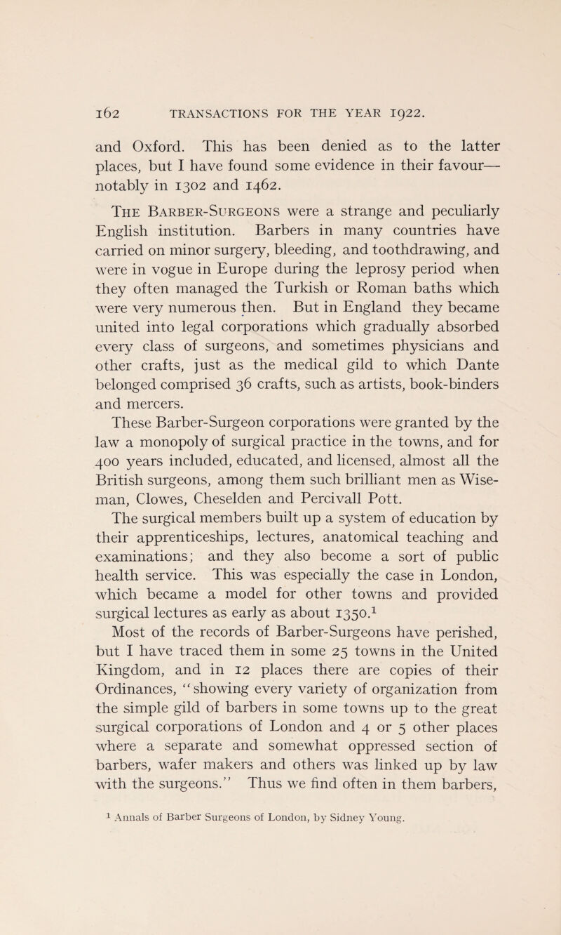 and Oxford. This has been denied as to the latter places, but I hâve found some evidence in their favour—• notably in 1302 and 1462. The Barber-Surgeons were a strange and peculiarly English institution. Barbers in many countries hâve carried on minor surgery, bleeding, and toothdrawing, and were in vogue in Europe during the leprosy period when they often managed the Turkish or Roman baths which were very numerous then. But in England they became United into legal corporations which gradually absorbed every class of surgeons, and sometimes physicians and other crafts, just as the medical gild to which Dante belonged comprised 36 crafts, such as artists, book-binders and mercers. These Barber-Surgeon corporations were granted by the law a monopoly of surgical practice in the towns, and for 400 years included, educated, and licensed, almost ail the British surgeons, among them such brilliant men as Wise- man, Clowes, Cheselden and Percivall Pott. The surgical members built up a System of éducation by their apprenticeships, lectures, anatomical teaching and examinations; and they also become a sort of public health service. This was especially the case in London, which became a model for other towns and provided surgical lectures as early as about 1350.1 Most of the records of Barber-Surgeons hâve perished, but I hâve traced them in some 25 towns in the United Kingdom, and in 12 places there are copies of their Ordinances, “showing every variety of organization from the simple gild of barbers in some towns up to the great surgical corporations of London and 4 or 5 other places where a separate and somewhat oppressed section of barbers, wafer makers and others was linked up by law with the surgeons.” Thus we find often in them barbers,