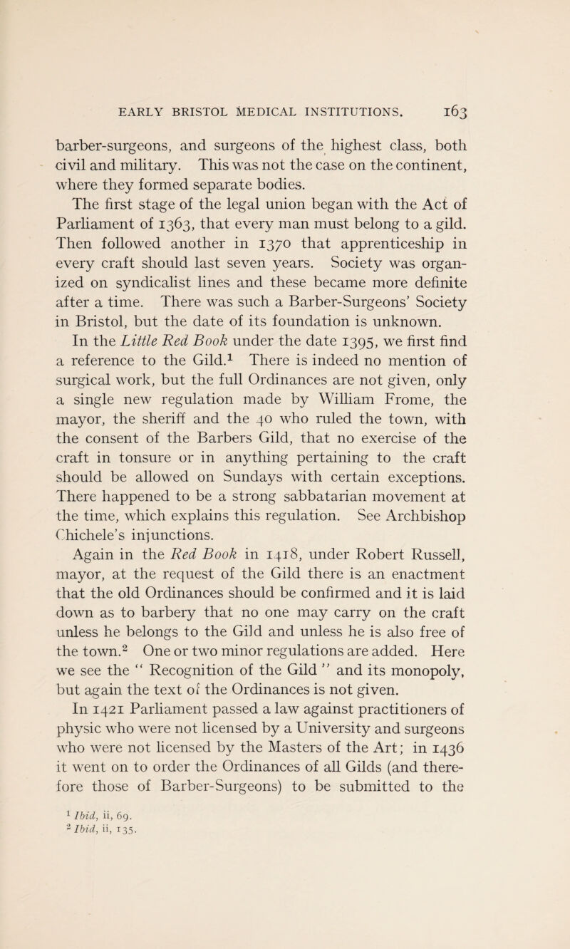 barber-surgeons, and surgeons of the highest class, both civil and military. This was not the case on the continent, where they formed separate bodies. The hrst stage of the legal union began with the Act of Parliament of 1363, that every man must belong to a gild. Then followed another in 1370 that apprenticeship in every craft should last seven years. Society was organ- ized on syndicalist lines and these became more definite after a time. There was such a Barber-Surgeons’ Society in Bristol, but the date of its foundation is unknown. In the Little Red Book under the date 1395, we hrst find a reference to the Gild.1 There is indeed no mention of surgical work, but the full Ordinances are not given, only a single new régulation made by William Frome, the mayor, the sheriff and the 40 who ruled the town, with the consent of the Barbers Gild, that no exercise of the craft in tonsure or in anything pertaining to the craft should be allowed on Sundays with certain exceptions. There happened to be a strong sabbatarian movement at the time, which explains this régulation. See Archbishop Ohichele’s injunctions. Again in the Red Book in 1418, under Robert Russell, mayor, at the request of the Gild there is an enactment that the old Ordinances should be confirmed and it is laid down as to barbery that no one may carry on the craft unless he belongs to the Gild and unless he is also free of the town.2 One or two minor régulations are added. Here we see the “ Récognition of the Gild ” and its monopoly, but again the text of the Ordinances is not given. In 1421 Parliament passed a law against practitioners of physic who were not licensed by a University and surgeons who were not licensed by the Masters of the Art; in 1436 it went on to order the Ordinances of ail Gilds (and there- fore those of Barber-Surgeons) to be submitted to the 1 Ibid, ii, 69. 3 Ibid, ii, 135.