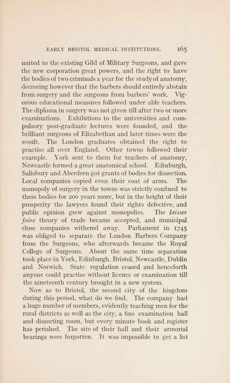 united to the existing Gild of Military Surgeons, and gave the new corporation great powers, and the right to hâve the bodies of two criminals a year for the study of anatomy, decreeing however that the barbers should entirely abstain from surgery and the surgeons from barbers' work. Vig- orous educational measures followed under able teachers. The diploma in surgery was not given till after two or more examinations. Exhibitions to the universities and com- pulsory post-graduate lectures were founded, and the brilliant surgeons of Elizabethan and later times were the resuit. The London graduâtes obtained the right to practise ail over England. Other towns followed their example. York sent to them for teachers of anatomy, Newcastle formed a great anatomical school. Edinburgh, Salisbury and Aberdeen got grants of bodies for dissection. Local companies copied even their coat of arms. The monopoly of surgery in the towns was strictly confmed to these bodies for 200 years more, but in the height of their prosperity the lawyers found their rights defective, and public opinion grew against monopolies. The laisser faire theory of trade became accepted, and municipal close companies withered away. Parliament in 1745 was obliged to separate the London Barbers Company from the Surgeons, who afterwards became the Royal College of Surgeons. About the same time séparation took place in York, Edinburgh, Bristol, Newcastle, Dublin and Norwich. State régulation ceased and henceforth anyone could practise without licence or examination till the nineteenth century brought in a new System. Now as to Bristol, the second city of the kingdom during this period, what do we find. The company had a huge number of members, evidently teaching men for the rural districts as well as the city, a hne examination hall and dissecting room, but every minute book and register has perished. The site of their hall and their armorial bearings were forgotten. It was impossible to get a list