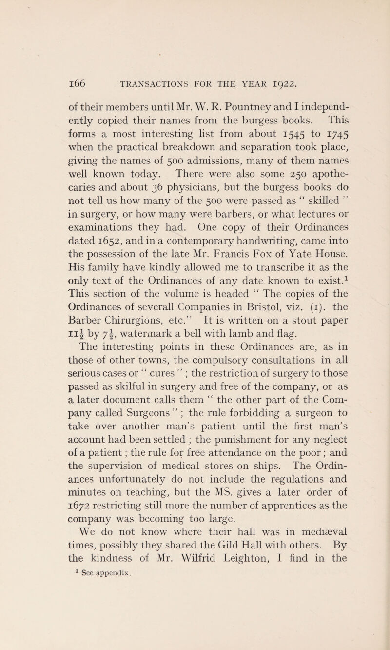 of their members until Mr. W. R. Pountney and I independ- ently copied their names from the burgess books. This forms a most interesting list from about 1545 to 1745 when the practical breakdown and séparation took place, giving the names of 500 admissions, many of them names well known today. There were also some 250 apothe- caries and about 36 physicians, but the burgess books do not tell us how many of the 500 were passed as “ skilled ” in surgery, or how many were barbers, or what lectures or examinations they had. One copy of their Ordinances dated 1652, and in a contemporary handwriting, came into the possession of the late Mr. Francis Fox of Yate House. His family hâve kindly allowed me to transcribe it as the only text of the Ordinances of any date known to exist.1 This section of the volume is headed “ The copies of the Ordinances of severall Companies in Bristol, viz. (1). the Barber Chirurgions, etc.” It is written on a stout paper Iii by 7 J, watermark a bell with lamb and flag. The interesting points in these Ordinances are, as in those of other towns, the compulsory consultations in ail serious cases or “ cures ” ; the restriction of surgery to those passed as skilful in surgery and free of the company, or as a later document calls them “ the other part of the Com¬ pany called Surgeons ” ; the rule forbidding a surgeon to take over another man’s patient until the hrst man’s account had been settled ; the punishment for any neglect of a patient ; the rule for free attendance on the poor ; and the supervision of medical stores on ships. The Ordin¬ ances unfortunately do not include the régulations and minutes on teaching, but the MS. gives a later order of 1672 restricting still more the number of apprentices as the company was becoming too large. We do not know where their hall was in mediæval times, possibly they shared the Gild Hall with others. By the kindness of Mr. Wilfrid Leighton, I find in the 1 See appendix.