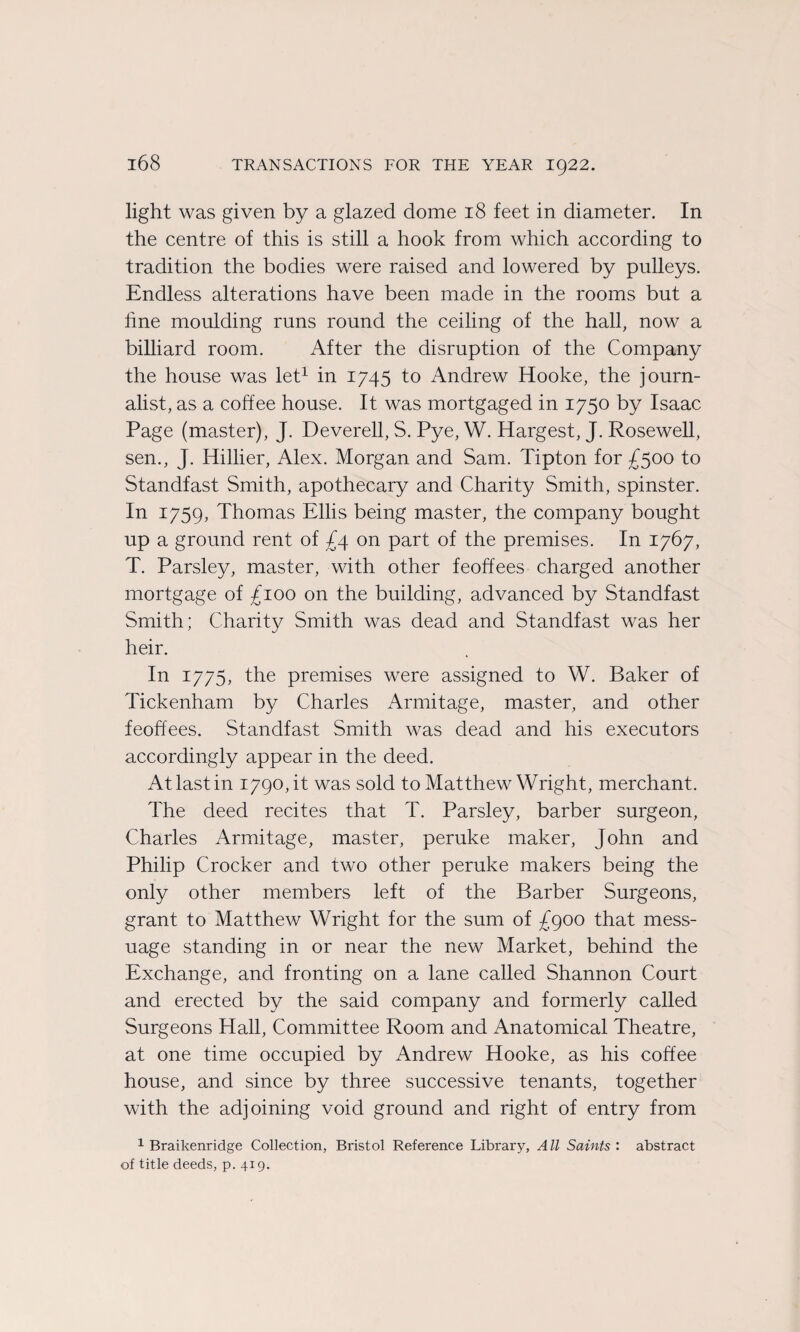 light was given by a glazed dôme 18 feet in diameter. In the centre of this is still a hook from which according to tradition the bodies were raised and lowered by pulleys. Endless alterations hâve been made in the rooms but a fine moulding runs round the ceiling of the hall, now a billiard room. After the disruption of the Company the house was let1 in 1745 to Andrew Hooke, the journ- alist, as a coffee house. It was mortgaged in 1750 by Isaac Page (master), J. Deverell, S. Pye, W. Hargest, J. Rosewell, sen., J. Hillier, Alex. Morgan and Sam. Tipton for £500 to Standfast Smith, apothecary and Charity Smith, spinster. In 1759, Thomas Ellis being master, the company bought up a ground rent of £4 on part of the premises. In 1767, T. Parsley, master, with other feofïees charged another mortgage of £100 on the building, advanced by Standfast Smith; Charity Smith was dead and Standfast was her heir. In 1775, the premises were assigned to W. Baker of Tickenham by Charles Armitage, master, and other feoffees. Standfast Smith was dead and his executors accordingly appear in the deed. Atlastin 1790, it was sold to Matthew Wright, merchant. The deed recites that T. Parsley, barber surgeon, Charles Armitage, master, peruke maker, John and Philip Crocker and two other peruke makers being the only other members left of the Barber Surgeons, grant to Matthew Wright for the sum of £900 that mess- uage standing in or near the new Market, behind the Exchange, and fronting on a lane called Shannon Court and erected by the said company and formerly called Surgeons Hall, Committee Room and Anatomical Theatre, at one time occupied by Andrew Hooke, as his coffee house, and since by three successive tenants, together with the adjoining void ground and right of entry from 1 Braikenridge Collection, Bristol Reference Library, AU Saints : abstract of title deeds, p. 419.