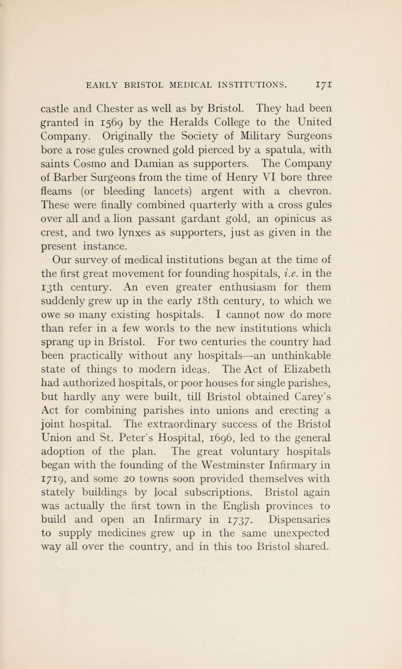 castle and Chester as well as by Bristol. They had been granted in 1569 by the Heralds College to the United Company. Originally the Society of Military Surgeons bore a rose gules crowned gold pierced by a spatula, with saints Cosmo and Damian as supporters. The Company of Barber Surgeons from the time of Henry VI bore three fleams (or bleeding lancets) argent with a chevron. These were fmally combined quarterly with a cross gules over ail and a lion passant gardant gold, an opinicus as crest, and two lynxes as supporters, just as given in the présent instance. Our survey of medical institutions began at the time of the hrst great movement for founding hospitals, i.e. in the I3th century. An even greater enthusiasm for them suddenly grew up in the early i8th century, to which we owe so many existing hospitals. I cannot now do more than refer in a few words to the new institutions which sprang up in Bristol. For two centuries the country had been practically without any hospitals—-an unthinkable State of things to modem ideas. The Act of Elizabeth had authorized hospitals, or poor houses for single parishes, but hardly any were built, till Bristol obtained Carey’s Act for combining parishes into unions and erecting a joint hospital. The extraordinary success of the Bristol Union and St. Peter s Hospital, 1696, led to the general adoption of the plan. The great voluntary hospitals began with the founding of the Westminster Inhrmary in 1719, and some 20 towns soon provided themselves with stately buildings by local subscriptions. Bristol again was actually the hrst town in the English provinces to build and open an Inhrmary in 1737. Dispensaries to supply medicines grew up in the same unexpected way ail over the country, and in this too Bristol shared.