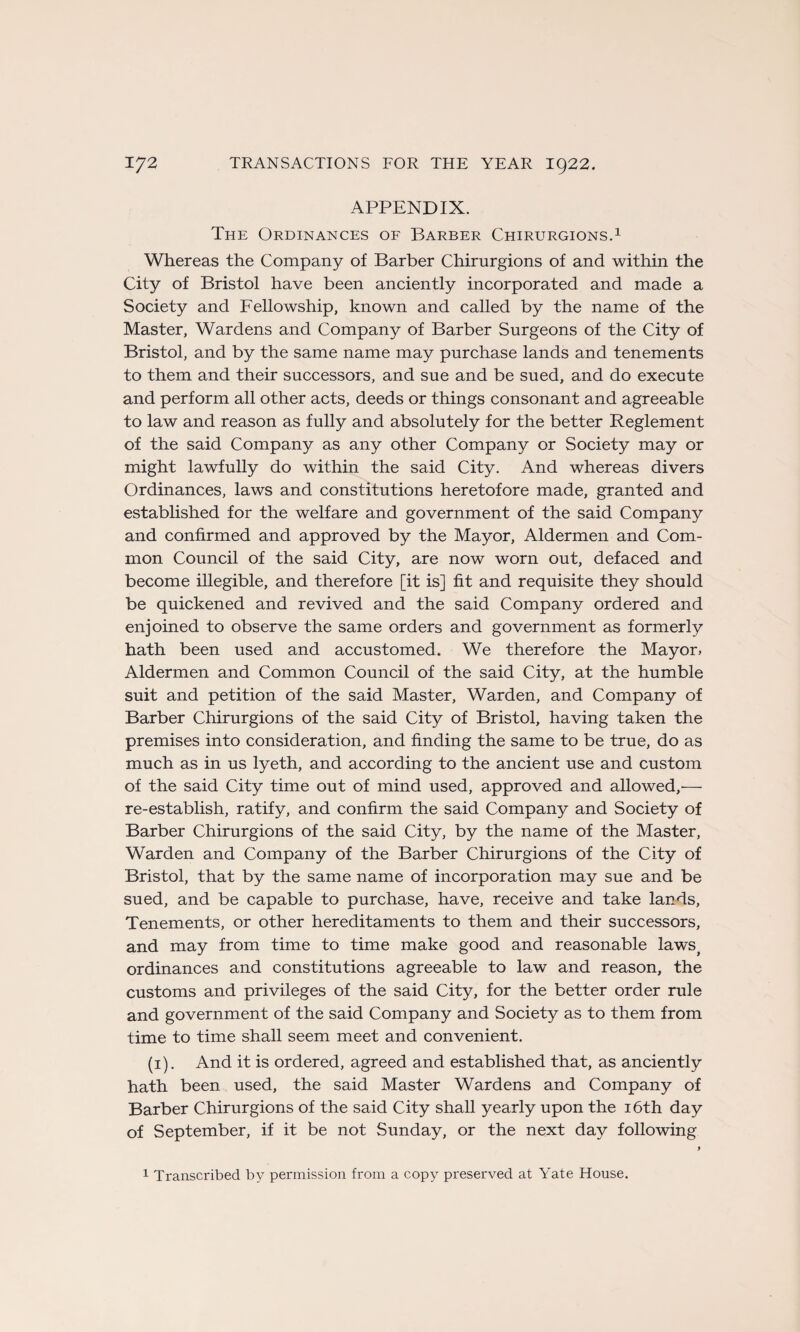 APPENDIX. The Ordinances of Barber Chirurgions.1 Whereas the Company of Barber Chirurgions of and within the City of Bristol hâve been anciently incorporated and made a Society and Fellowship, known and called by the name of the Master, Wardens and Company of Barber Surgeons of the City of Bristol, and by the same name may purchase lands and tenements to them and their successors, and sue and be sued, and do execute and perform ail other acts, deeds or things consonant and agreeable to law and reason as fully and absolutely for the better Reglement of the said Company as any other Company or Society may or might lawfully do within the said City. And whereas divers Ordinances, laws and constitutions heretofore made, granted and established for the welfare and government of the said Company and confirmed and approved by the Mayor, Aldermen and Com- mon Council of the said City, are now worn out, defaced and become illegible, and therefore [it is] fit and requisite they should be quickened and revived and the said Company ordered and enjoined to observe the same orders and government as formerly hath been used and accustomed. We therefore the Mayor, Aldermen and Common Council of the said City, at the humble suit and pétition of the said Master, Warden, and Company of Barber Chirurgions of the said City of Bristol, having taken the premises into considération, and finding the same to be true, do as much as in us lyeth, and according to the ancient use and custom of the said City time out of mind used, approved and allowed,'— re-establish, ratify, and confirm the said Company and Society of Barber Chirurgions of the said City, by the name of the Master, Warden and Company of the Barber Chirurgions of the City of Bristol, that by the same name of incorporation may sue and be sued, and be capable to purchase, hâve, receive and take lands, Tenements, or other hereditaments to them and their successors, and may from time to time make good and reasonable laws^ ordinances and constitutions agreeable to law and reason, the customs and privilèges of the said City, for the better order rule and government of the said Company and Society as to them from time to time shall seem meet and convenient. (1). And it is ordered, agreed and established that, as anciently hath been used, the said Master Wardens and Company of Barber Chirurgions of the said City shall yearly upon the iôth day of September, if it be not Sunday, or the next day following 9 1 Transcribed by permission from a copy preserved at Yate House.