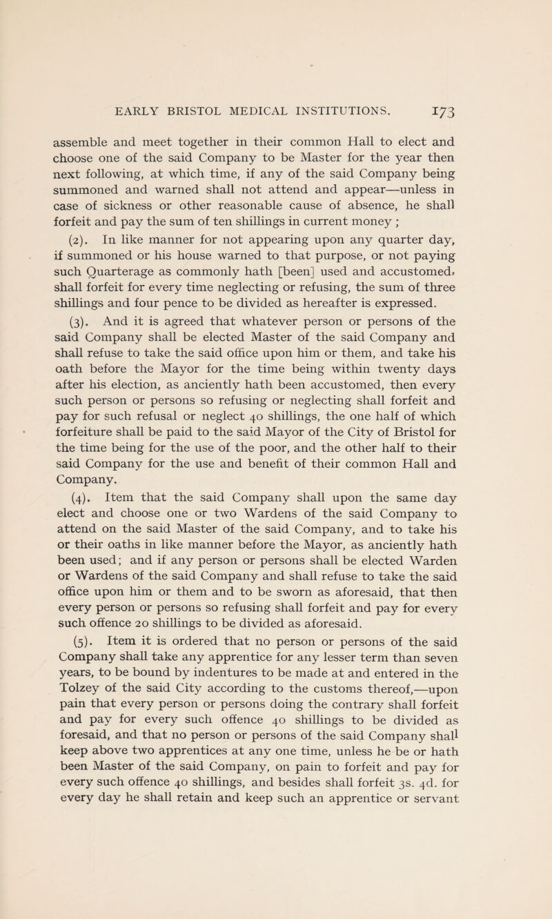 assemble and meet together in their common Hall to elect and choose one of the said Company to be Master for the year then next following, at which time, if any of the said Company being summoned and warned shall not attend and appear—unless in case of sickness or other reasonable cause of absence, he shall forfeit and pay the sum of ten shillings in current money ; (2) . In like manner for not appearing upon any quarter day, if summoned or his house warned to that purpose, or not paying such Quarterage as commonly hath [been] used and accustomed, shall forfeit for every time neglecting or refusing, the sum of three shillings and four pence to be divided as hereafter is expressed. (3) . And it is agreed that whatever person or persons of the said Company shall be elected Master of the said Company and shall refuse to take the said office upon him or them, and take his oath before the Mayor for the time being within twenty days after his élection, as anciently hath been accustomed, then every such person or persons so refusing or neglecting shall forfeit and pay for such refusai or neglect 40 shillings, the one half of which forfeiture shall be paid to the said Mayor of the City of Bristol for the time being for the use of the poor, and the other half to their said Company for the use and benefit of their common Hall and Company. (4) . Item that the said Company shall upon the same day elect and choose one or two Wardens of the said Company to attend on the said Master of the said Company, and to take his or their oaths in like manner before the Mayor, as anciently hath been used; and if any person or persons shall be elected Warden or Wardens of the said Company and shall refuse to take the said office upon him or them and to be sworn as aforesaid, that then every person or persons so refusing shall forfeit and pay for every such offence 20 shillings to be divided as aforesaid. (5) . Item it is ordered that no person or persons of the said Company shall take any apprentice for any lesser term than seven years, to be bound by indentures to be made at and entered in the Tolzey of the said City according to the customs thereof,—upon pain that every person or persons doing the contrary shall forfeit and pay for every such offence 40 shillings to be divided as foresaid, and that no person or persons of the said Company shall keep above two apprentices at any one time, unless he be or hath been Master of the said Company, on pain to forfeit and pay for every such offence 40 shillings, and besides shall forfeit 3s. 4d. for every day he shall retain and keep such an apprentice or servant