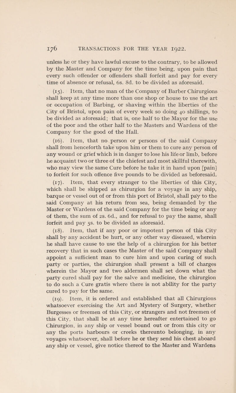 unless he or they hâve lawful excuse to the contrary, to be allowed by the Master and Company for the time being, upon pain that every such ofïender or ofïenders shall forfeit and pay for every time of absence or refusai, 6s. 8d. to be divided as aforesaid. (15) . Item, that no man of the Company of Barber Chirurgions shall keep at any time more than one shop or house to use the art or occupation of Barbing, or shaving within the liberties of the City of Bristol, upon pain of every week so doing 40 shillings, to be divided as aforesaid; that is, one half to the Mayor for the use of the poor and the other half to the Masters and Wardens of the Company for the good of the Hall. (16) . Item, that no person or persons of the said Company shall from henceforth take upon him or them to cure any person of any wound or grief which is in danger to lose his life or limb, before he acquaint two or three of the chiefest and most skillful therewith, who may view the same Cure before he take it in hand upon [pain] to forfeit for such offence five pounds to be divided as beforesaid. (17) . Item, that every stranger to the liberties of this City, which shall be shipped as chirurgion for a voyage in any ship, barque or vessel out of or from this port of Bristol, shall pa'y to the said Company at his return from sea, being demanded by the Master or Wardens of the said Company for the time being or any of them, the sum of 2s. 6d., and for refusai to pay the same, shall forfeit and pay 5s. to be divided as aforesaid. (18) . Item, that if any poor or impotent person of this City shall by any accident be hurt, or any other way diseased, wherein he shall hâve cause to use the help of a chirurgion for his better recovery that in such cases the Master of the said Company shall appoint a sufhcient man to cure him and upon curing of such party or parties, the chirurgion shall présent a bill of charges wherein the Mayor and two aldermen shall set down what the party cured shall pay for the salve and medicine, the chirurgion to do such a Cure gratis where there is not ability for the party cured to pay for the same. (19) . Item, it is ordered and established that ail Chirurgions whatsoever exercising the Art and Mystery of Surgery, whether Burgesses or freemen of this City, or strangers and not freemen of this City, that shall be at any time hereafter entertained to go Chirurgion, in any ship or vessel bound out or from this city or any the ports harbours or creeks thereunto belonging, in any voyages whatsoever, shall before he or they send his chest aboard any ship or vessel, give notice thereof to the Master and Wardena