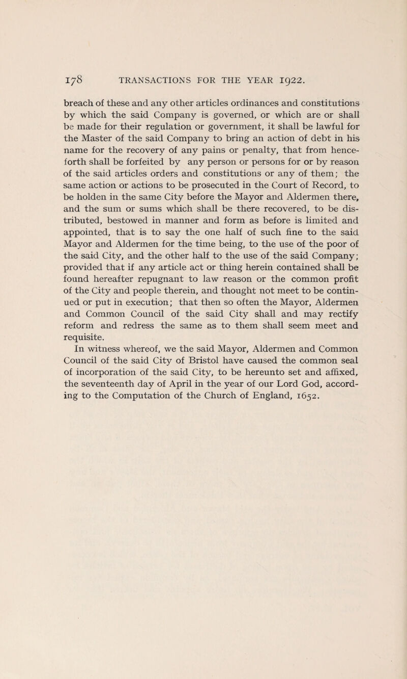 breach of these and any other articles ordinances and constitutions by which the said Company is governed, or which are or shall be made for their régulation or government, it shall be lawful for the Master of the said Company to bring an action of debt in his name for the recovery of any pains or penalty, that from hence- forth shall be forfeited by any person or persons for or by reason of the said articles orders and constitutions or any of them; the same action or actions to be prosecuted in the Court of Record, to be holden in the same City before the Mayor and Aldermen there, and the sum or sums which shall be there recovered, to be dis- tributed, bestowed in manner and form as before is limited and appointed, that is to say the one half of such fine to the said Mayor and Aldermen for the time being, to the use of the poor of the said City, and the other half to the use of the said Company; provided that if any article act or thing herein contained shall be found hereafter répugnant to law reason or the common profit of the City and people therein, and thought not meet to be contin- ued or put in execution; that then so often the Mayor, Aldermen and Common Council of the said City shall and may rectify reform and redress the same as to them shall seem meet and requisite. In witness whereof, we the said Mayor, Aldermen and Common Council of the said City of Bristol hâve caused the common seal of incorporation of the said City, to be hereunto set and afïixed, the seventeenth day of April in the year of our Lord God, accord- ing to the Computation of the Church of England, 1652.