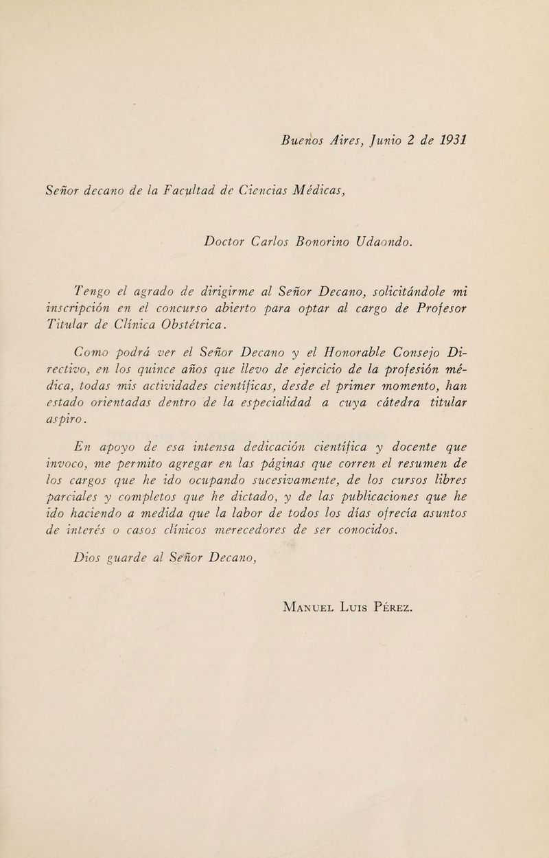 Buenos Aires, Junio 2 de 1931 Señor decano de ¡a Facultad de Ciencias Médicas, Doctor Carlos Bonorino Udaondo. Tengo el agrado de dirigirme al Señor Decano, solicitándole mi inscripción en el concurso abierto para optar al cargo de Profesor Titular de Clínica Obstétrica. Como podrá ver el Señor Decano y el Honorable Consejo Di¬ rectivo, en los quince años que llevo de ejercicio de la profesión mé¬ dica, todas mis actividades científicas, desde el primer momento, han estado orientadas dentro de la especialidad a cuya cátedra titular aspiro. En apoyo de esa intensa dedicación científica y docente que invoco, me permito agregar en las páginas que corren el resumen de los cargos que he ido ocupando sucesivamente, de los cursos libres parciales y completos que he dictado, y de las publicaciones que he ido haciendo a medida que la labor de todos los días ofrecía asuntos de interés o casos clínicos merecedores de ser conocidos. Dios guarde al Señor Decano, Manuel Luis Pérez.