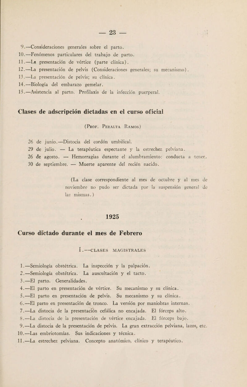 9.—Consideraciones generales sobre el parto. 10. —Fenómenos particulares del trabajo de parto. 11. —La presentación de vértice (parte clínica). 12. —La presentación de pelvis (Consideraciones generales; su mecanismo). 13. —La presentación de pelvis; su clínica. 14. —Biología del embarazo gemelar. 15. —Asistencia al parto. Profilaxis de la infección puerperal. Clases de adscripción dictadas en el curso oficial (Prof. Peralta Ramos) 26 de junio.—Distocia del cordón umbilical. 29 de julio. — La terapéutica especiante y la estrechez pelviana. 26 de agosto. — Hemorragias durante el alumbramiento: conducta a tener. 30 de septiembre. — Muerte aparente del recién nacido. (La clase correspondiente al mes de octubre y al mes de noviembre no pudo ser dictada por la suspensión general de las mismas.) 1925 Curso dictado durante el mes de Febrero I.-CLASES MAGISTRALES 1. —Semiología obstétrica. La inspección y la palpación. 2. —Semiología obstétrica. La auscultación y el tacto. 3. —El parto. Generalidades. 4. —El parto en presentación de vértice. Su mecanismo y su clínica. 5. —El parto en presentación de pelvis. Su mecanismo y su clínica. 6. —El parto en presentación de tronco. La versión por maniobras internas. 7. —La distocia de la presentación cefálica no encajada. El fórceps alto. 8. —La distocia de la presentación de vértice encajada. El fórceps bajo. 9. —La distocia de la presentación de pelvis. La gran extracción pelviana, lazos, etc. 10. —Las embriotomías. Sus indicaciones y técnica. 11. —La estrechez pelviana. Concepto anatómico, clínico y terapéutico.