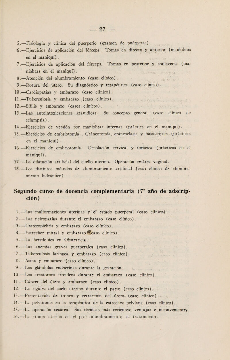 5. —Fisiología y clínica del puerperio (examen de puérperas). 6. —Ejercicios de aplicación del fórceps. Tomas en directa y anterior (maniobras en el maniquí). , 7. —Ejercicios de aplicación del fórceps. Tomas en posterior y transversa (ma¬ niobras en el maniquí). 8. —Atención del alumbramiento (caso clínico). 9. —Rotura del útero. Su diagnóstico y terapéutica (caso clínico). 10. —Cardiopatías y embarazo (caso clínico).. 11. —Tuberculosis y embarazo (caso clínico). 12. —Sífilis y embarazo (casos clínicos). 13. —Las autointoxicaciones gravídicas. Su concepto general (caso clínico de eclampsia). 14. —Ejercicios de versión por maniobras internas (práctica en el maniquí). 15. —Ejercicios de embriotomía. „ Cráneotomía, cráneoclasia y basiotripsia (prácticas en el maniquí).. 16. -—Ejercicios de embriotomía. Decolación cervical y torácica (prácticas, en el maniquí). 17. —La dilatación artificial del cuello uterino. Operación cesárea vaginal. 18. —Los distintos métodos de alumbramiento artificial (caso clínico de alumbra¬ miento hidráulico). Segundo curso de docencia complementaria (7r año de adscrip¬ ción) 1. —Las malformaciones uterinas y el estado puerperal (caso clínico). 2. —Las nefropatías durante el embarazo (caso clínico). 3. —LTreteropielitis y embarazo (caso clínico). 4. —Estrechen mitral y embarazo ^|caso clínico). 5. —La heredolúes en Obstetricia. 6. —Las anemias graves puerperales (caso clínico). 7. —Tuberculosis laríngea y embarazo (caso clínico). < 8. —Asma y embarazo (caso clínico). 9. —Las glándulas endocrinas durante la gestación. 10. —Los trastornos tiroideos durante el embarazo (caso clínico). 11. —Cáncer del útero y embarazo (caso clínico). 12. —La rigidez del cuelo uterino durante el parto (caso clínico). 13. —Presentación de tronco y retracción del útero (caso clínico). 14. —La pelvitomía en la terapéutica de la estrechez pelviana (caso clínico). 15. —La operación cesárea. Sus técnicas más recientes; ventajas e inconvenientes. 16. —La atonía uterina en el post - alumbramiento; su tratamiento.