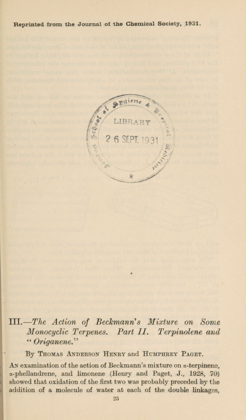 Reprinted from the Journal of the Chemical Society, 1931. III.—The Action of Beckmanns Mixture on Some Monocyclic Terrenes. Part II. Terpinolene and “ OriganeneP By Thomas Anderson Henry and Humphrey Paget. An examination of the action of Beckmann’s mixture on a-terpinene, a-phellandrene, and limonene (Henry and Paget, J., 1928, 70) showed that oxidation of the first two was probably preceded by the addition of a molecule of water at each of the double linkages,