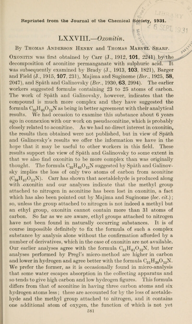 Reprinted from the Journal of the Chemical Society, 1931. LXXVIII.—Oxonitin. Bv Thomas Anderson Henry and Thomas Marvel Sharp. Oxonitin was first obtained by Carr (J., 1912, 101, 2241) by the decomposition of aconitine permanganate with sulphuric acid. It was subsequently examined by Brady (J., 1913, 103, 1821), Barger and Field (J., 1915,107, 231), Majima and Suginome (Ber., 1925, 58, 2047), and Spath and Galinovsky {Ber., 1930, 63, 2994). The earlier workers suggested formulae containing 23 to 25 atoms of carbon. The work of Spath and Galinovsky, however, indicates that the compound is much more complex and they have suggested the formula C32H43012N as being in better agreement with their analytical results. We had occasion to examine this substance about 6 years ago in connexion with our work on pseudaconitine, which is probably closelv related to aconitine. As we had no direct interest in oxonitin, the results then obtained were not published, but in view of Spath and Galinovsky’s results we offer the information we have in the hope that it may be useful to other workers in this field. These results support the view of Spath and Galinovsky to some extent in that we also find oxonitin to be more complex than was originally thought. The formula C32H43012N suggested by Spath and Galinov¬ sky implies the loss of only two atoms of carbon from aconitine (€34114702^). Carr has shown that acetaldehyde is produced along with -oxonitin and our analyses indicate that the methyl group attached to nitrogen in aconitine has been lost in oxonitin, a fact which has also been pointed out by Majima and Suginome (loe. cit.); so, unless the group attached to nitrogen is not indeed a methyl but an ethyl group, oxonitin cannot contain more than 31 atoms of carbon. So far as we are aware, ethyl groups attached to nitrogen have not been found in naturally occurring substances. It is of course impossible definitely to fix the formula of such a complex substance by analysis alone without the confirmation afforded by a number of derivatives, which in the case of oxonitin are not available. Our earlier analyses agree with the formula C31H41012N, but later analyses performed by Pregl’s micro-method are higher in carbon and lower in hydrogen and agree better with the formula C31H39012N. We prefer the former, as it is occasionally found in micro-analysis that some water escapes absorption in the collecting apparatus and so tends to give high carbon and low hydrogen figures. This formula differs from that of aconitine in having three carbon atoms and six hydrogen atoms less ; these are accounted for by the loss of acetalde¬ hyde and the methyl group attached to nitrogen, and it contains one additional atom of oxygen, the function of which is not yet