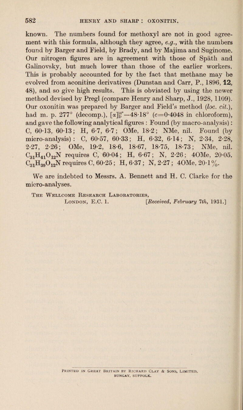 582 HENRY AND SHARP I OXONITIN. known. The numbers found for methoxyl are not in good agree¬ ment with this formula, although they agree, e.g., with the numbers found by Barger and Field, by Brady, and by Majima and Suginome. Our nitrogen figures are in agreement with those of Spath and Galinovsky, but much lower than those of the earlier workers. This is probably accounted for by the fact that methane may be evolved from aconitine derivatives (Dunstan and Carr, P., 1896,12, 48), and so give high results. This is obviated by using the newer method devised by Pregl (compare Henry and Sharp, J., 1928, 1109). Our oxonitin was prepared by Barger and Field’s method (loc. cit.), had m. p. 277° (decomp.), [a]]f—48T80 (c=0-4048 in chloroform), and gave the following analytical figures : Found (by macro-analysis): C, 60-13, 60-13; H, 6-7, 6-7; OMe, 18-2; NMe, nil. Found (by micro - analysis) : C, 60-57, 60-33: H, 6-32, 6*14; N, 2-34, 2-28, 2-27, 2-26; OMe, 19-2, 18-6, 18-67, 18-75, 18-73; NMe, nil. C3iH4i012N requires C, 60-04; H, 6-67; N, 2-26; 40Me, 20-05. C3iH39012N requires C, 60-25; H, 6-37 ; N, 2-27; 40Me, 20-1%. We are indebted to Messrs. A. Bennett and H. C. Clarke for the micro-analyses. The Wellcome Research Laboratories, London, E.C. 1. [Received, February 7th, 1931.] Printed in Great Britain by Richard Clay & Sons, Limited, BUNGAY, SUFFOLK.